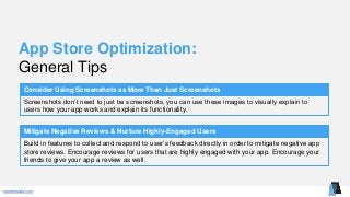 mentormate.com
App Store Optimization:
General Tips
Consider Using Screenshots as More Than Just Screenshots
Screenshots don’t need to just be screenshots, you can use these images to visually explain to
users how your app works and explain its functionality.
Mitigate Negative Reviews & Nurture Highly-Engaged Users
Build in features to collect and respond to user’s feedback directly in order to mitigate negative app
store reviews. Encourage reviews for users that are highly engaged with your app. Encourage your
friends to give your app a review as well.
 