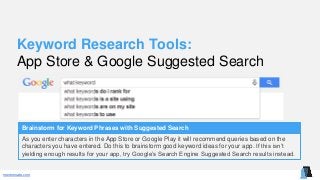 mentormate.com
Keyword Research Tools:
App Store & Google Suggested Search
Brainstorm for Keyword Phrases with Suggested Search
As you enter characters in the App Store or Google Play it will recommend queries based on the
characters you have entered. Do this to brainstorm good keyword ideas for your app. If this isn’t
yielding enough results for your app, try Google’s Search Engine Suggested Search results instead.
 