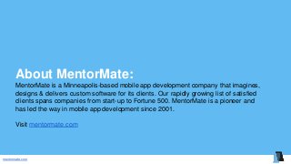 mentormate.com
About MentorMate:
MentorMate is a Minneapolis-based mobile app development company that imagines,
designs & delivers custom software for its clients. Our rapidly growing list of satisfied
clients spans companies from start-up to Fortune 500. MentorMate is a pioneer and
has led the way in mobile app development since 2001.
Visit mentormate.com
 