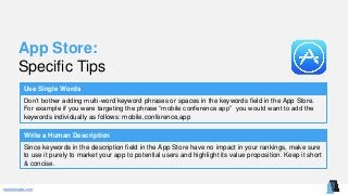 mentormate.com
App Store:
Specific Tips
Use Single Words
Don’t bother adding multi-word keyword phrases or spaces in the keywords field in the App Store.
For example if you were targeting the phrase “mobile conference app” you would want to add the
keywords individually as follows: mobile,conference,app
Write a Human Description
Since keywords in the description field in the App Store have no impact in your rankings, make sure
to use it purely to market your app to potential users and highlight its value proposition. Keep it short
& concise.
 