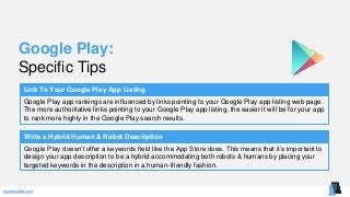 mentormate.com
Google Play:
Specific Tips
Link To Your Google Play App Listing
Google Play app rankings are influenced by links pointing to your Google Play app listing web page.
The more authoritative links pointing to your Google Play app listing, the easier it will be for your app
to rank more highly in the Google Play search results.
Write a Hybrid Human & Robot Description
Google Play doesn’t offer a keywords field like the App Store does. This means that it’s important to
design your app description to be a hybrid accommodating both robots & humans by placing your
targeted keywords in the description in a human-friendly fashion.
 