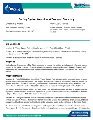 Zoning By-law Amendment Proposal Summary
Applicant: City-Initiated
Date Submitted: January 3, 2017
Comments due date: January 31, 2017
File No
: D02-02-16-0108
Ward Councillor: Councillor Qadri – Ward 6,
Councillor Leiper – Ward 15, Councillor Qaqish –
Ward 22
Site Locations
Location 1 - Village Square Park in Stittsville - part of 6000 Abbott Street East - Ward 6
Location 2 - A portion of the Byron Linear Tramway Park along Richmond Road between Broadview Avenue
and Golden Avenue - Ward 15
Location 3 - Riverview Park and Ride - 650 Earl Armstrong Road - Ward 22
Proposal
Zoning By-law Amendment – The City is proposing to rezone the subject lands to permit a farmers’ market
at each of the above locations. The markets will be operated by Ottawa Farmers’ Markets. Operation of
the markets will be controlled through agreements between Ottawa Farmers’ Markets and the City of
Ottawa.
Proposal Details
Location 1 – Part of 6000 Abbott Street East - Village Square Park is located at the southeast corner of Abbott
Street East and Stittsville Main Street. The subject lands are the location of a community park and a linear trail
system. There are commercial uses along Stittsville Main Street while there are low-density residential uses
across the street from the park on Abbott Street East, and to the south abutting the park on Orville Street.
The subject lands are currently zoned O1- Open Space. It is proposed to rezone the lands to add an exception
to permit a farmers’ market. The market is planned to operate on Fridays between June and October, noon to
6:00 pm. There would be 10 to 20 vendors at this location.
Location 2 – The Byron Farmers’ Market is located on the south side of Richmond Road between Broadview
Avenue and Golden Avenue. There are low-density residential uses to the south along Byron Avenue, and there
are apartment buildings, a retirement residence and a production studio on the north side of Richmond Road.
The Byron Farmers’ Market has been in operation for five years, however it has come to the attention of the
Planning and Growth Management Department that a zoning by-law amendment is needed to permit the operation
 