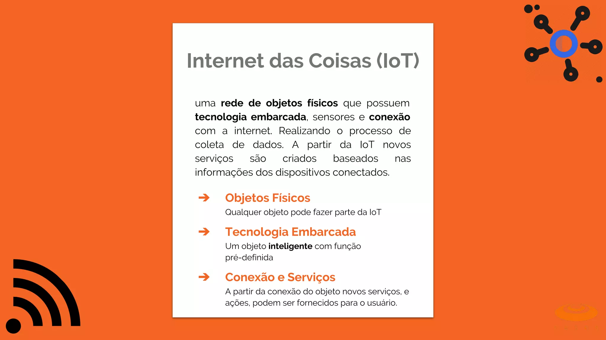 Internet das Coisas (IoT)
uma rede de objetos físicos que possuem
tecnologia embarcada, sensores e conexão
com a internet. Realizando o processo de
coleta de dados. A partir da IoT novos
serviços são criados baseados nas
informações dos dispositivos conectados.
➔ Objetos Físicos
Qualquer objeto pode fazer parte da IoT
➔ Tecnologia Embarcada
Um objeto inteligente com função
pré-definida
➔ Conexão e Serviços
A partir da conexão do objeto novos serviços, e
ações, podem ser fornecidos para o usuário.
 