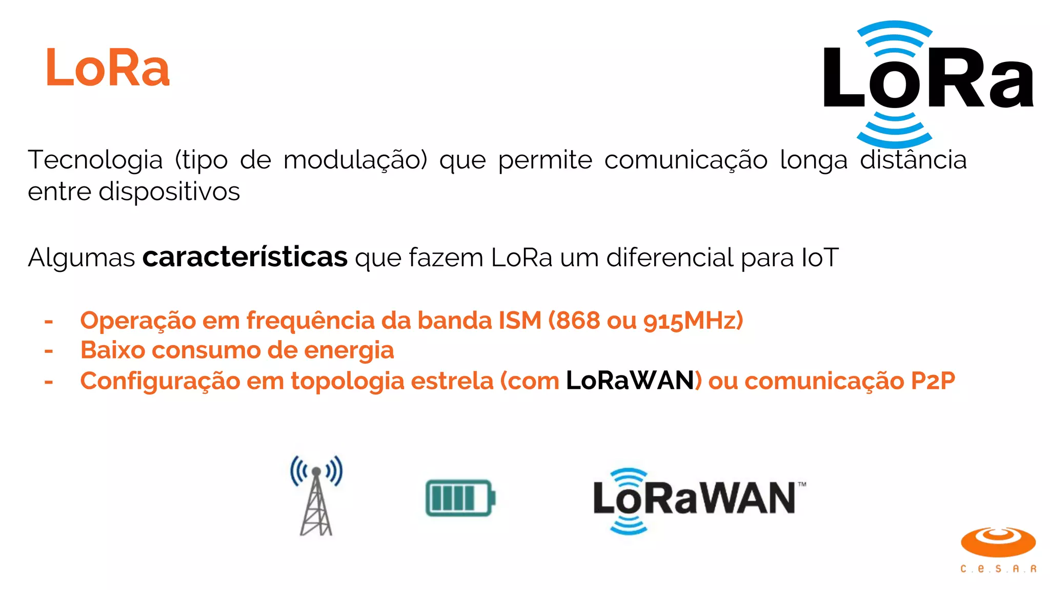 LoRa
Tecnologia (tipo de modulação) que permite comunicação longa distância
entre dispositivos
Algumas características que fazem LoRa um diferencial para IoT
- Operação em frequência da banda ISM (868 ou 915MHz)
- Baixo consumo de energia
- Configuração em topologia estrela (com LoRaWAN) ou comunicação P2P
 