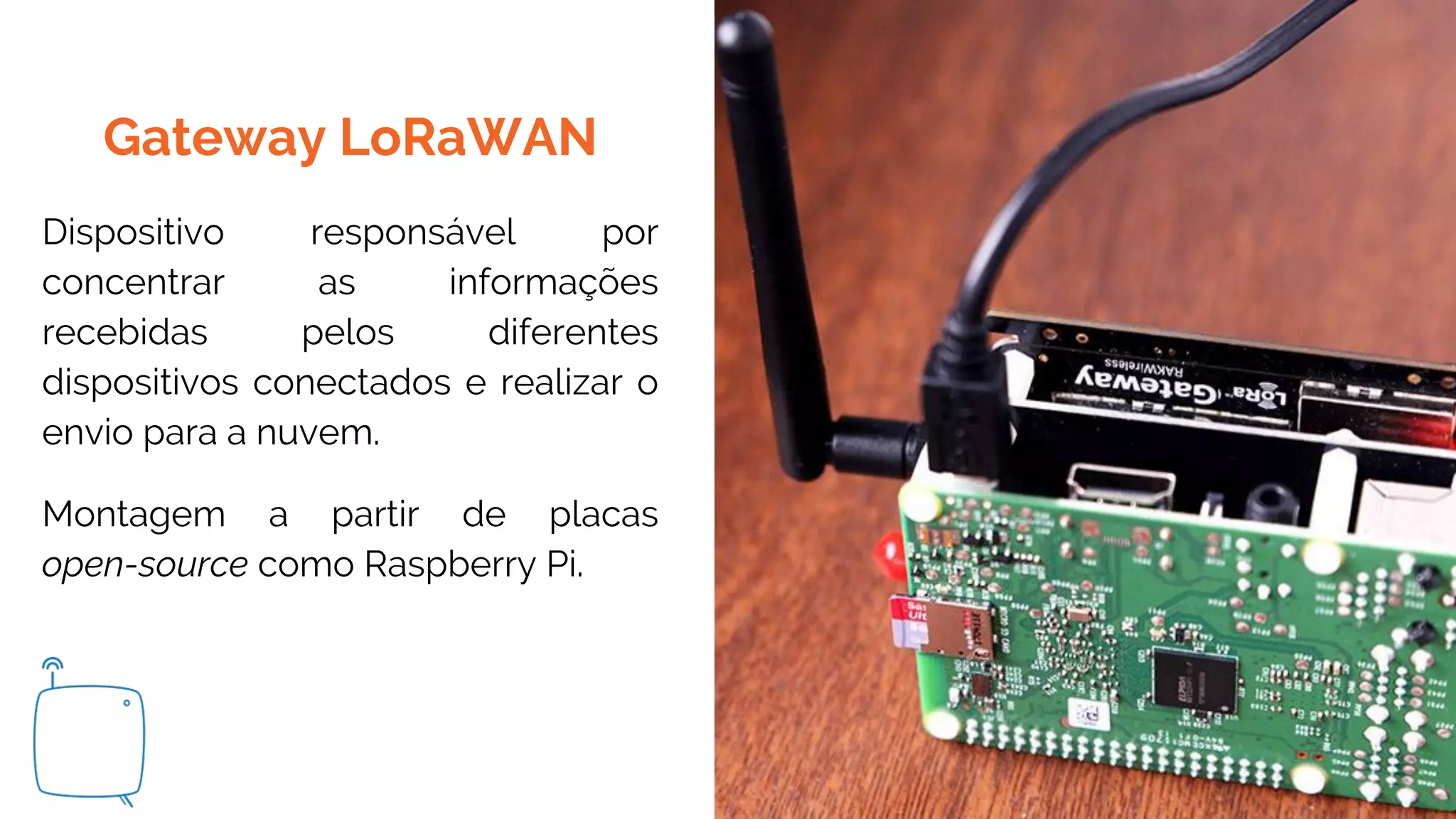 Gateway LoRaWAN
Dispositivo responsável por
concentrar as informações
recebidas pelos diferentes
dispositivos conectados e realizar o
envio para a nuvem.
Montagem a partir de placas
open-source como Raspberry Pi.
 
