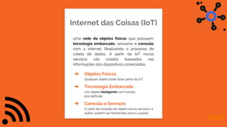 Internet das Coisas (IoT)
uma rede de objetos físicos que possuem
tecnologia embarcada, sensores e conexão
com a internet. Realizando o processo de
coleta de dados. A partir da IoT novos
serviços são criados baseados nas
informações dos dispositivos conectados.
➔ Objetos Físicos
Qualquer objeto pode fazer parte da IoT
➔ Tecnologia Embarcada
Um objeto inteligente com função
pré-definida
➔ Conexão e Serviços
A partir da conexão do objeto novos serviços, e
ações, podem ser fornecidos para o usuário.
 