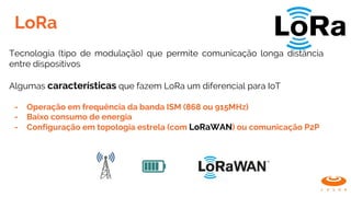 LoRa
Tecnologia (tipo de modulação) que permite comunicação longa distância
entre dispositivos
Algumas características que fazem LoRa um diferencial para IoT
- Operação em frequência da banda ISM (868 ou 915MHz)
- Baixo consumo de energia
- Configuração em topologia estrela (com LoRaWAN) ou comunicação P2P
 