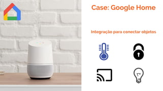 Case: Google Home
Integração para conectar objetos
 