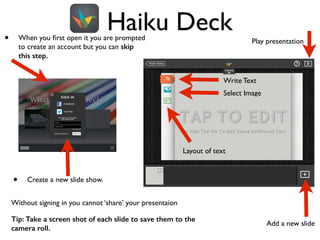 Haiku Deck• When you ﬁrst open it you are prompted
to create an account but you can skip
this step.
• Create a new slide show.
Add a new slide
Play presentation
Layout of text
Select Image
Write Text
Without signing in you cannot ‘share’ your presentaion	

Tip: Take a screen shot of each slide to save them to the
camera roll.
 