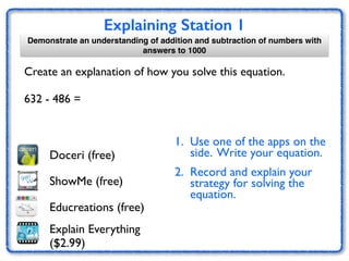 Explaining Station 1
Create an explanation of how you solve this equation.	

!
632 - 486 =
Doceri (free)
1. Use one of the apps on the
side. Write your equation.	

2. Record and explain your
strategy for solving the
equation. 	

ShowMe (free)
Educreations (free)
Explain Everything
($2.99)
Demonstrate an understanding of addition and subtraction of numbers with
answers to 1000
 
