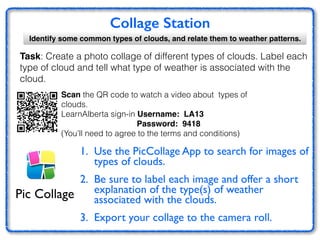 Collage Station
Identify some common types of clouds, and relate them to weather patterns.
1. Use the PicCollage App to search for images of
types of clouds. 	

2. Be sure to label each image and offer a short
explanation of the type(s) of weather
associated with the clouds.	

3. Export your collage to the camera roll.	

Pic Collage
Task: Create a photo collage of different types of clouds. Label each
type of cloud and tell what type of weather is associated with the
cloud.
Scan the QR code to watch a video about types of
clouds.
LearnAlberta sign-in Username: LA13
Password: 9418!
(You’ll need to agree to the terms and conditions)
 
