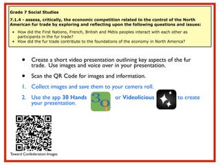 Grade 7 Social Studies
7.1.4 - assess, critically, the economic competition related to the control of the North
American fur trade by exploring and reflecting upon the following questions and issues:
• How did the First Nations, French, British and Métis peoples interact with each other as
participants in the fur trade?
• How did the fur trade contribute to the foundations of the economy in North America?
• Create a short video presentation outlining key aspects of the fur
trade. Use images and voice over in your presentation. 	

• Scan the QR Code for images and information.	

1. Collect images and save them to your camera roll.	

2. Use the app 30 Hands or Videolicious to create
your presentation.
Toward Confederation Images
 