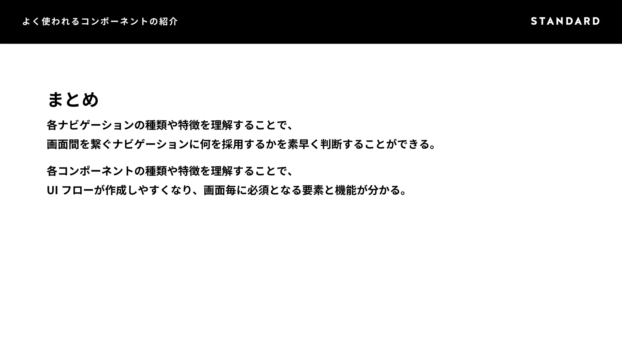 よく使われるコンポーネントの紹介 
まとめ 
各ナビゲーションの種類や特徴を理解することで、 
画面間を繋ぐナビゲーションに何を採用するかを素早く判断することができる。 
各コンポーネントの種類や特徴を理解することで、 
UI フローが作成しやすくなり、画面毎に必須となる要素と機能が分かる。 
 