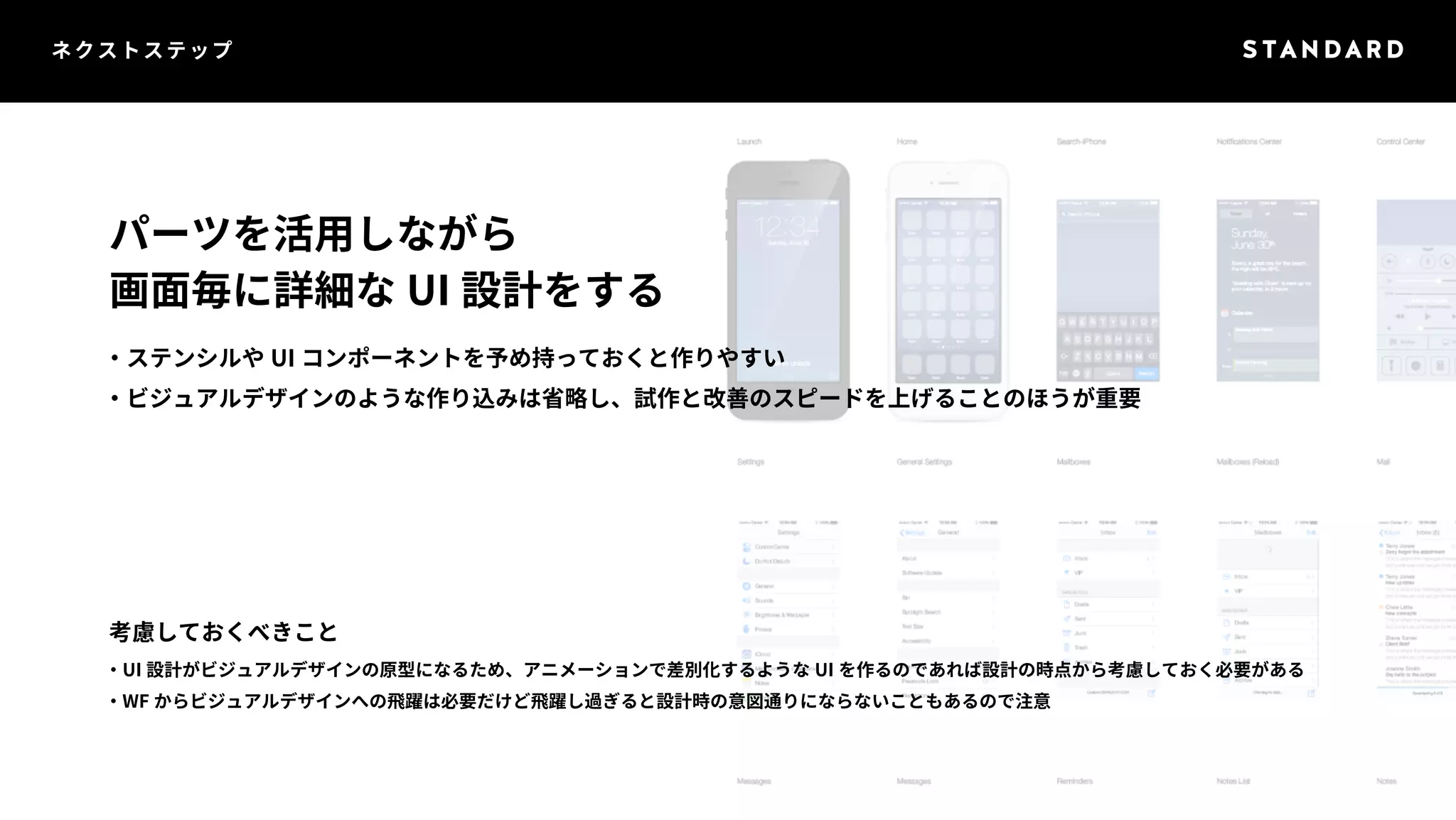 ネクストステップ 
パーツを活用しながら 
画面毎に詳細なUI 設計をする 
・ステンシルやUI コンポーネントを予め持っておくと作りやすい 
・ビジュアルデザインのような作り込みは省略し、試作と改善のスピードを上げることのほうが重要 
考慮しておくべきこと 
・UI 設計がビジュアルデザインの原型になるため、アニメーションで差別化するようなUI を作るのであれば設計の時点から考慮しておく必要がある 
・WF からビジュアルデザインへの飛躍は必要だけど飛躍し過ぎると設計時の意図通りにならないこともあるので注意 
 
