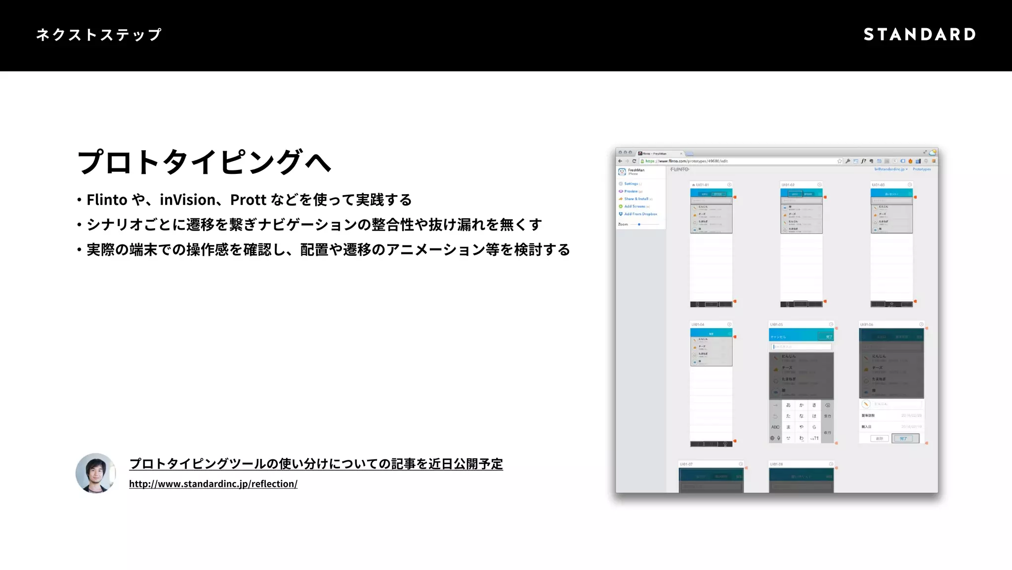 ネクストステップ 
プロトタイピングへ 
・Flinto や、inVision、Prott などを使って実践する 
・シナリオごとに遷移を繋ぎナビゲーションの整合性や抜け漏れを無くす 
・実際の端末での操作感を確認し、配置や遷移のアニメーション等を検討する 
プロトタイピングツールの使い分けについての記事を近日公開予定 
http://www.standardinc.jp/reflection/ 
 