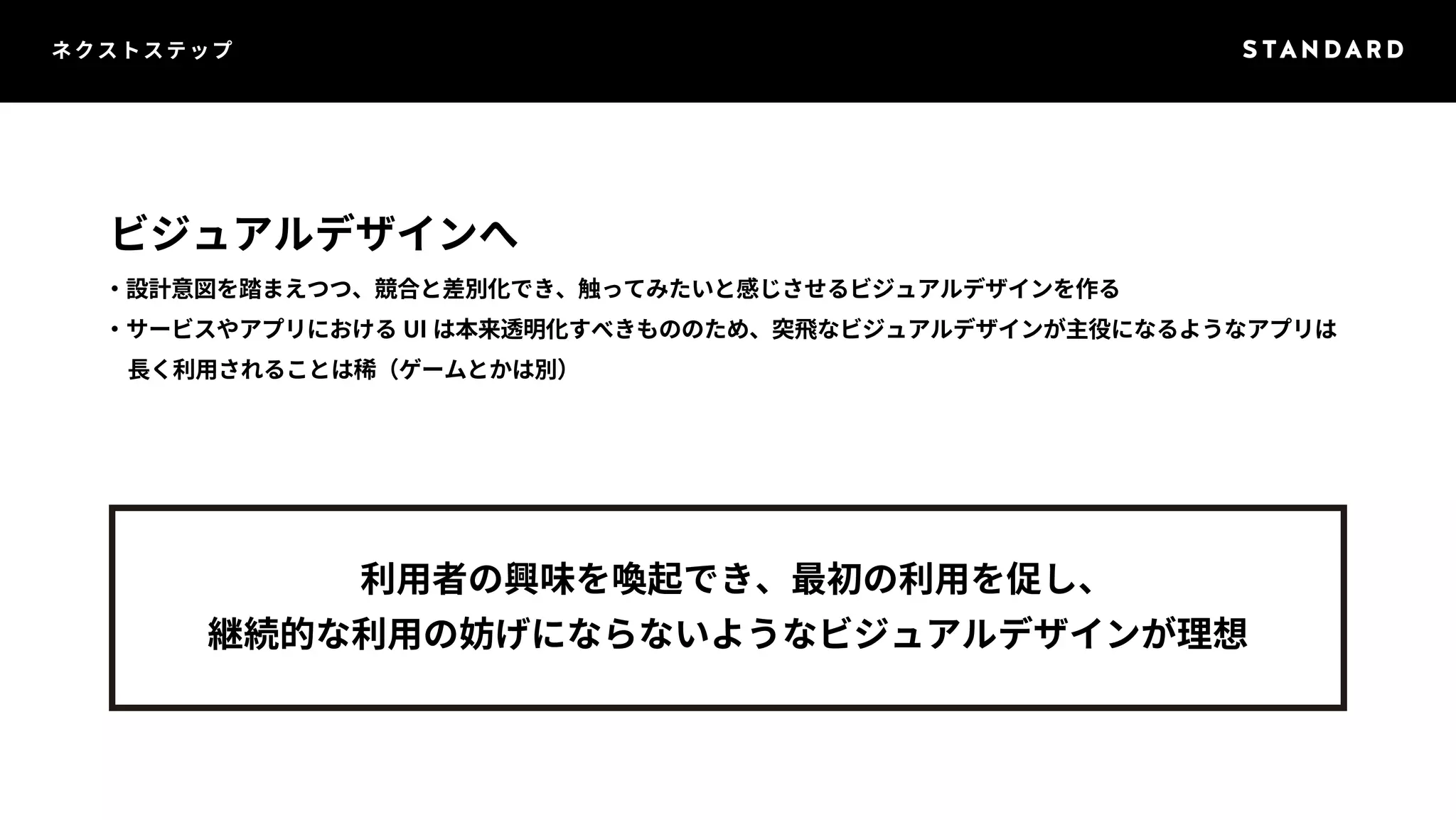 ネクストステップ 
ビジュアルデザインへ 
・設計意図を踏まえつつ、競合と差別化でき、触ってみたいと感じさせるビジュアルデザインを作る 
・サービスやアプリにおけるUI は本来透明化すべきもののため、突飛なビジュアルデザインが主役になるようなアプリは 
　長く利用されることは稀（ゲームとかは別） 
利用者の興味を喚起でき、最初の利用を促し、 
継続的な利用の妨げにならないようなビジュアルデザインが理想 
 