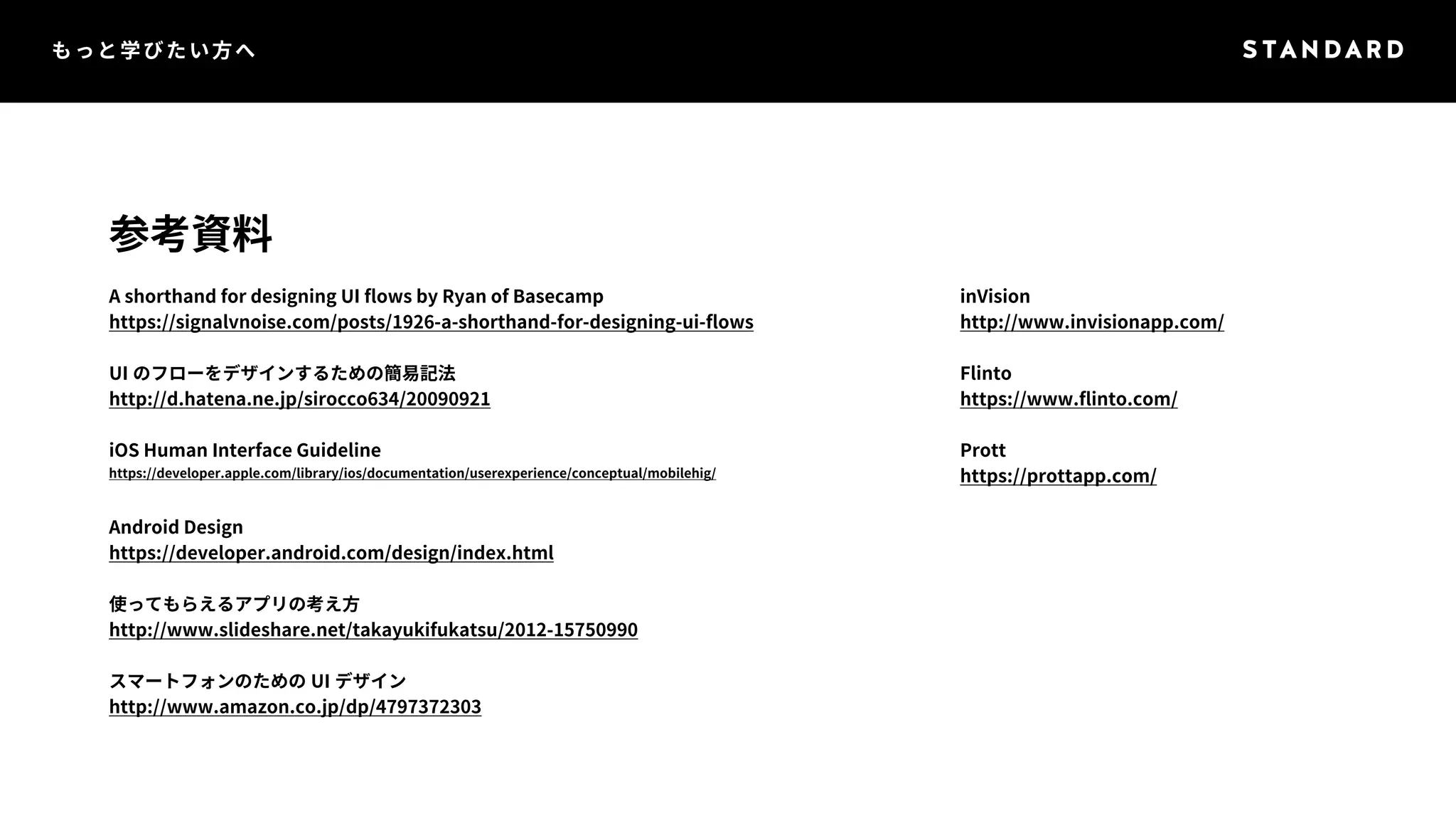 もっと学びたい方へ 
参考資料 
A shorthand for designing UI flows by Ryan of Basecamp 
https://signalvnoise.com/posts/1926-a-shorthand-for-designing-ui-flows 
UI のフローをデザインするための簡易記法 
http://d.hatena.ne.jp/sirocco634/20090921 
iOS Human Interface Guideline 
https://developer.apple.com/library/ios/documentation/userexperience/conceptual/mobilehig/ 
Android Design 
https://developer.android.com/design/index.html 
使ってもらえるアプリの考え方 
http://www.slideshare.net/takayukifukatsu/2012-15750990 
スマートフォンのためのUI デザイン 
http://www.amazon.co.jp/dp/4797372303 
inVision 
http://www.invisionapp.com/ 
Flinto 
https://www.flinto.com/ 
Prott 
https://prottapp.com/ 
