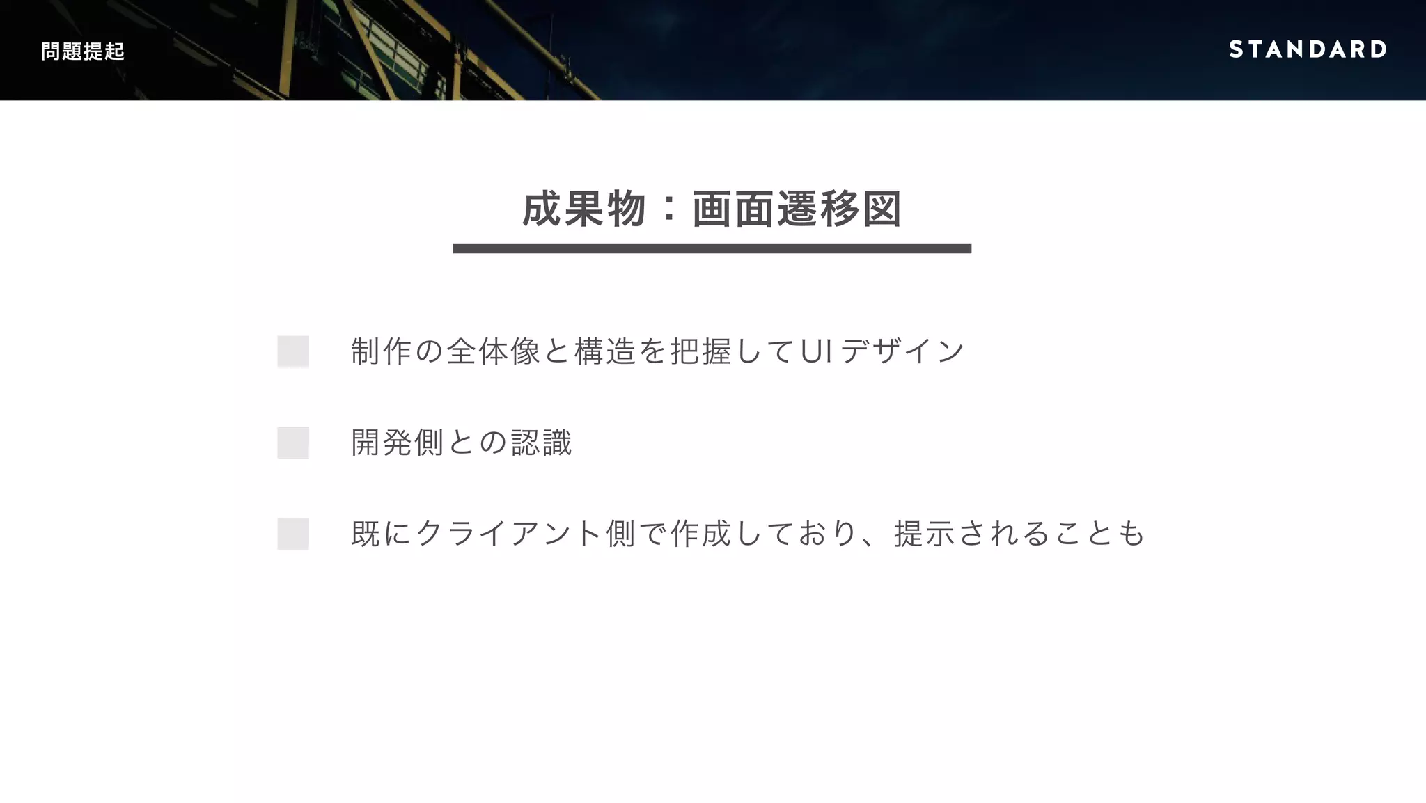 問題提起 
成果物：画面遷移図 
制作の全体像と構造を把握してUI デザイン 
開発側との認識 
既にクライアント側で作成しており、提示されることも 
 