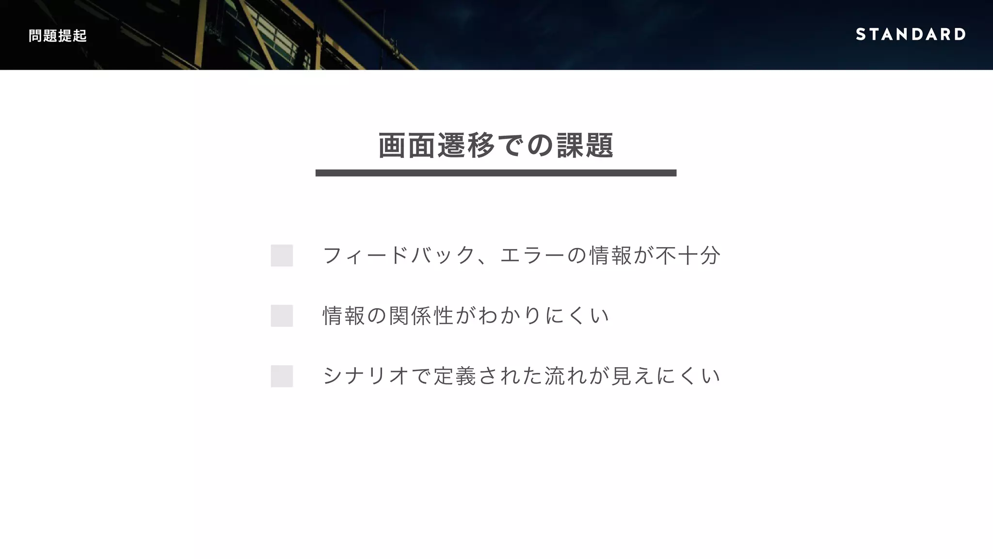 問題提起 
画面遷移での課題 
フィードバック、エラーの情報が不十分 
情報の関係性がわかりにくい 
シナリオで定義された流れが見えにくい 
 