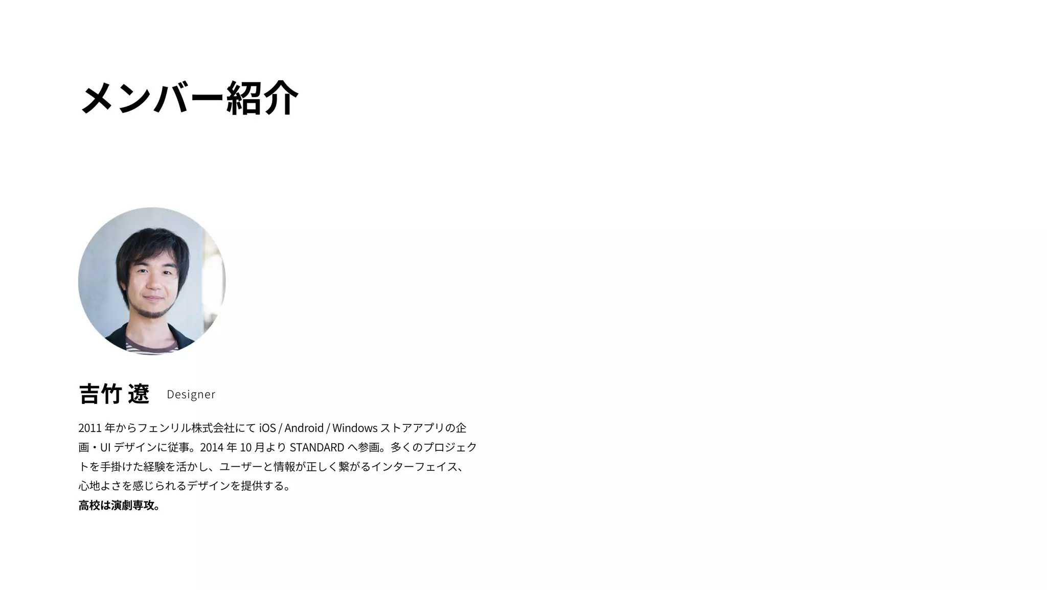 メンバー紹介 
吉竹 遼Designer 
2011 年からフェンリル株式会社にてiOS / Android / Windows ストアアプリの企 
画・UI デザインに従事。2014 年10 月よりSTANDARD へ参画。多くのプロジェク 
トを手掛けた経験を活かし、ユーザーと情報が正しく繋がるインターフェイス、 
心地よさを感じられるデザインを提供する。 
高校は演劇専攻。 
 