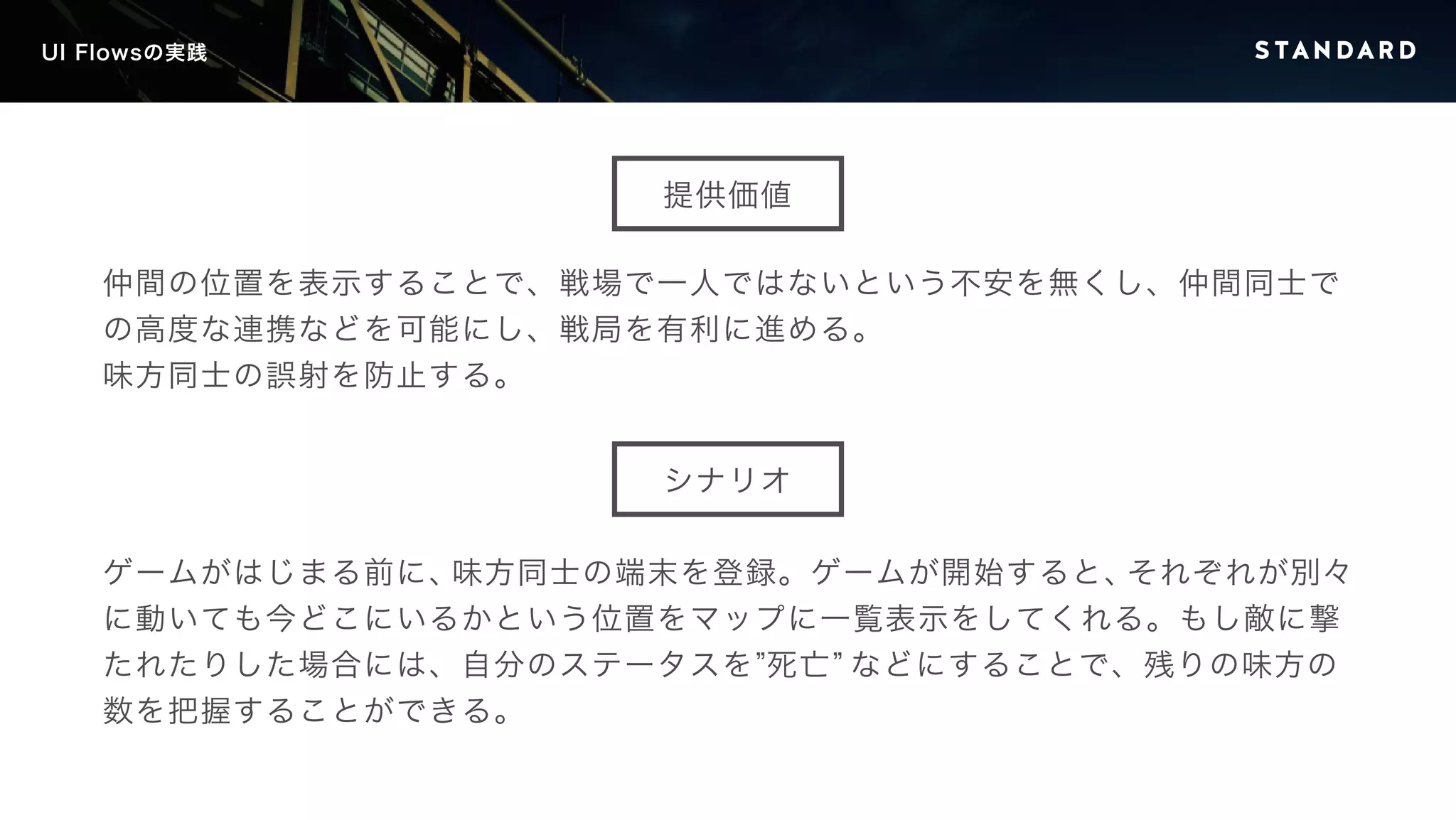 UI Flowsの実践 
提供価値 
仲間の位置を表示することで、戦場で一人ではないという不安を無くし、仲間同士で 
の高度な連携などを可能にし、戦局を有利に進める。 
味方同士の誤射を防止する。 
シナリオ 
ゲームがはじまる前に、味方同士の端末を登録。ゲームが開始すると、それぞれが別々 
に動いても今どこにいるかという位置をマップに一覧表示をしてくれる。もし敵に撃 
たれたりした場合には、自分のステータスを”死亡” などにすることで、残りの味方の 
数を把握することができる。 
 
