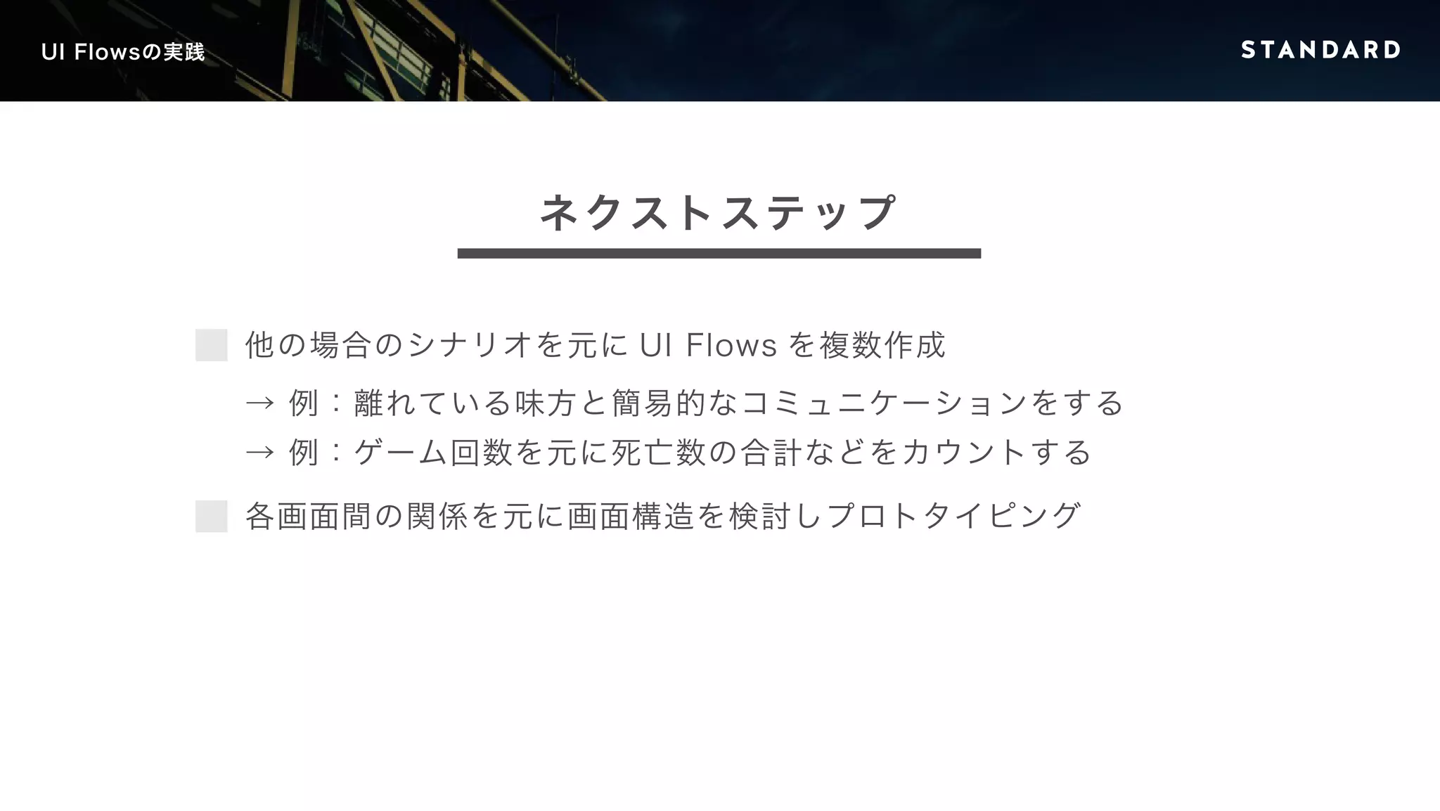 UI Flowsの実践 
ネクストステップ 
他の場合のシナリオを元にUI Flows を複数作成 
→ 例：離れている味方と簡易的なコミュニケーションをする 
→ 例：ゲーム回数を元に死亡数の合計などをカウントする 
各画面間の関係を元に画面構造を検討しプロトタイピング 
 