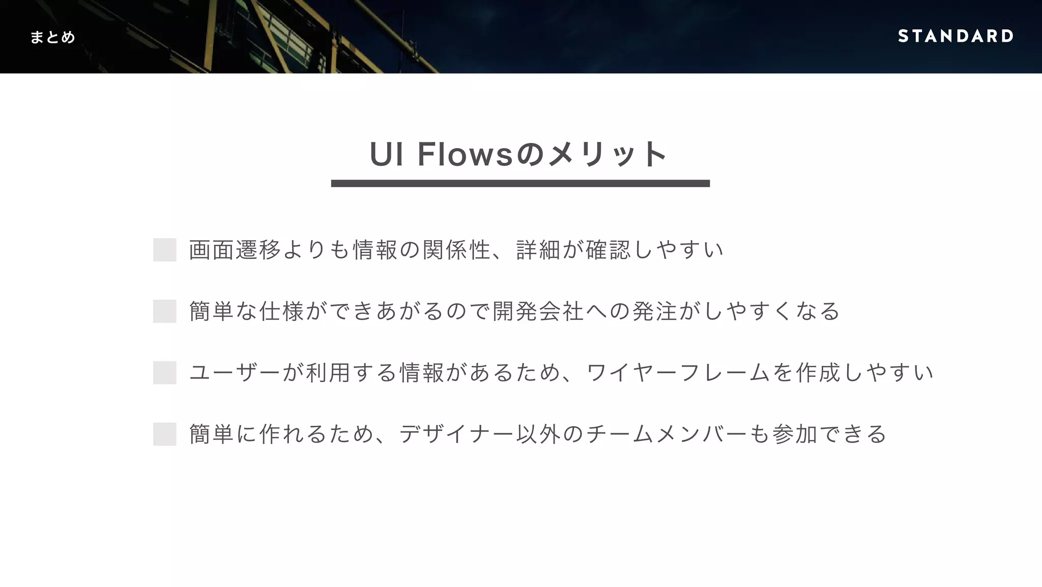 画面遷移よりも情報の関係性、詳細が確認しやすい 
簡単な仕様ができあがるので開発会社への発注がしやすくなる 
ユーザーが利用する情報があるため、ワイヤーフレームを作成しやすい 
簡単に作れるため、デザイナー以外のチームメンバーも参加できる 
まとめ 
UI Flowsのメリット 
 