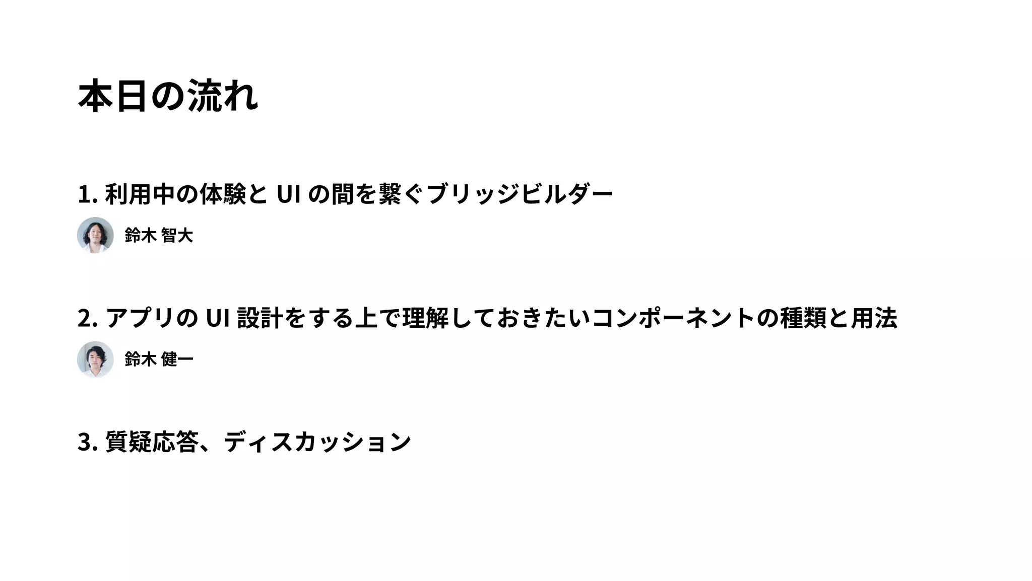 本日の流れ 
1. 利用中の体験とUI の間を繋ぐブリッジビルダー 
　　鈴木 智大 
2. アプリのUI 設計をする上で理解しておきたいコンポーネントの種類と用法 
　　鈴木 健一 
3. 質疑応答、ディスカッション 
 