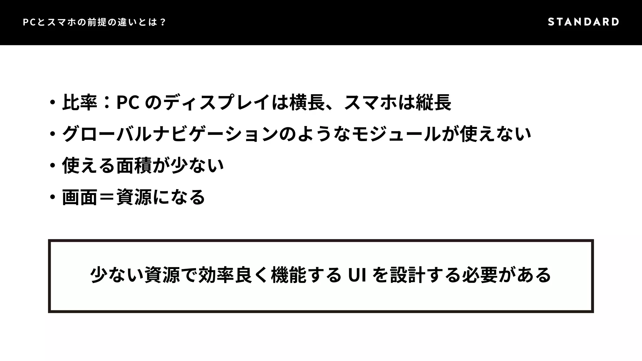 PCとスマホの前提の違いとは？ 
・比率：PC のディスプレイは横長、スマホは縦長 
・グローバルナビゲーションのようなモジュールが使えない 
・使える面積が少ない 
・画面＝資源になる 
少ない資源で効率良く機能するUI を設計する必要がある 
 