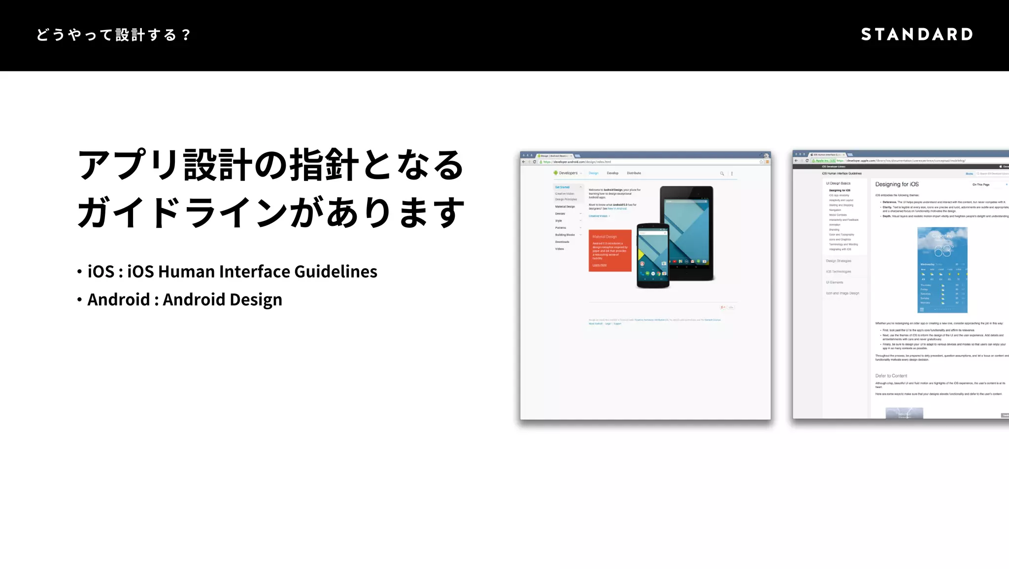 どうやって設計する？ 
アプリ設計の指針となる 
ガイドラインがあります 
・iOS : iOS Human Interface Guidelines 
・Android : Android Design 
 