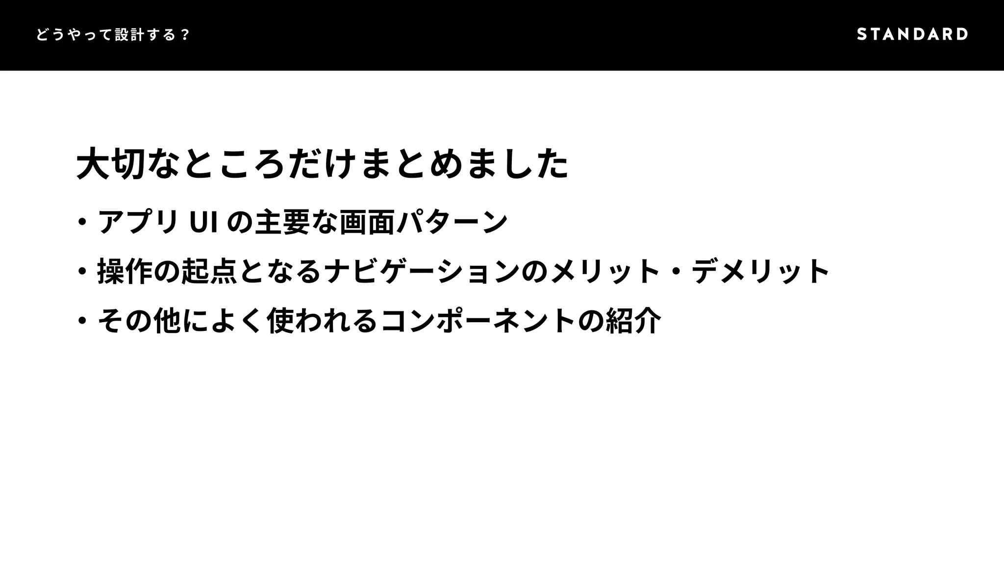 どうやって設計する？ 
大切なところだけまとめました 
・アプリUI の主要な画面パターン 
・操作の起点となるナビゲーションのメリット・デメリット 
・その他によく使われるコンポーネントの紹介 
 