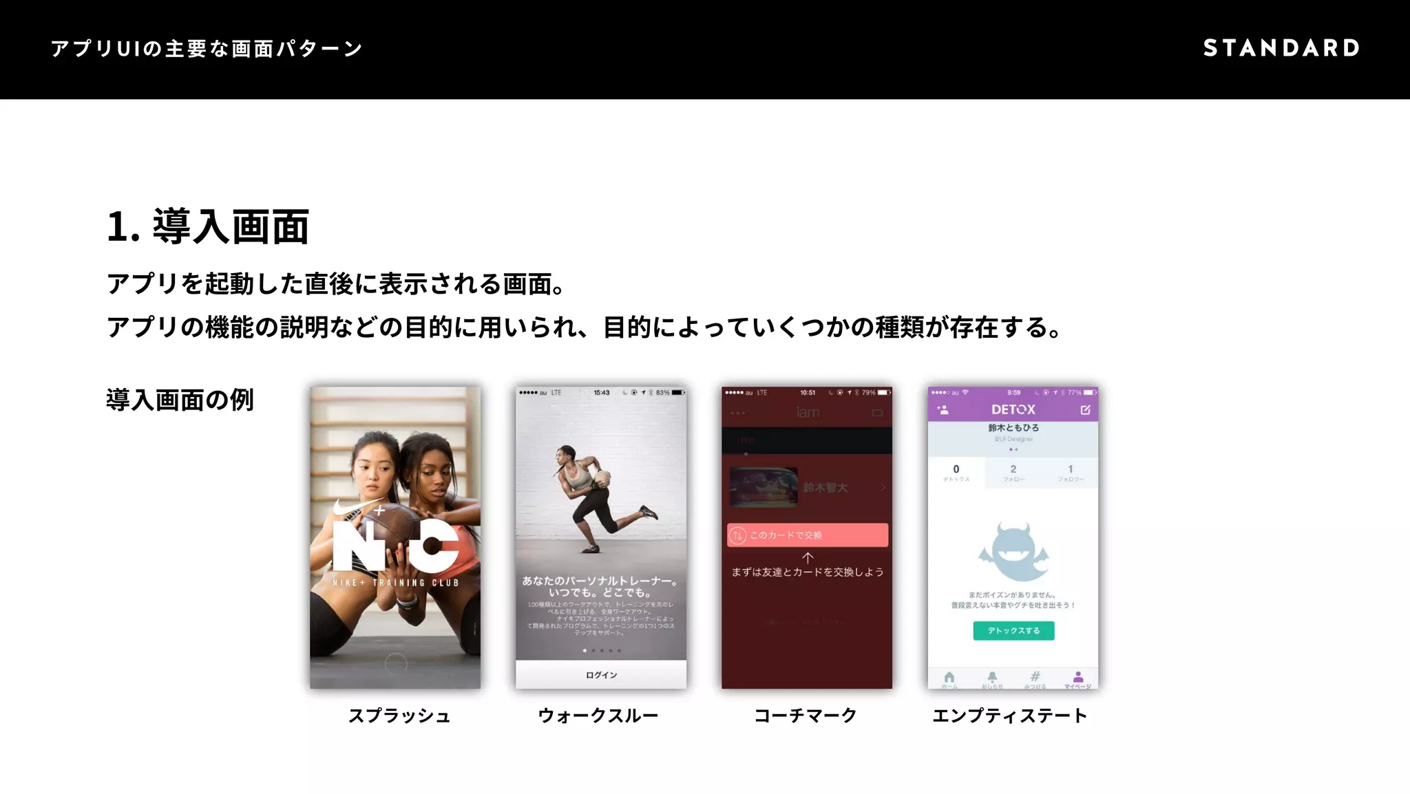 アプリUIの主要な画面パターン 
1. 導入画面 
アプリを起動した直後に表示される画面。 
アプリの機能の説明などの目的に用いられ、目的によっていくつかの種類が存在する。 
導入画面の例 
スプラッシュウォークスルーコーチマークエンプティステート 
 