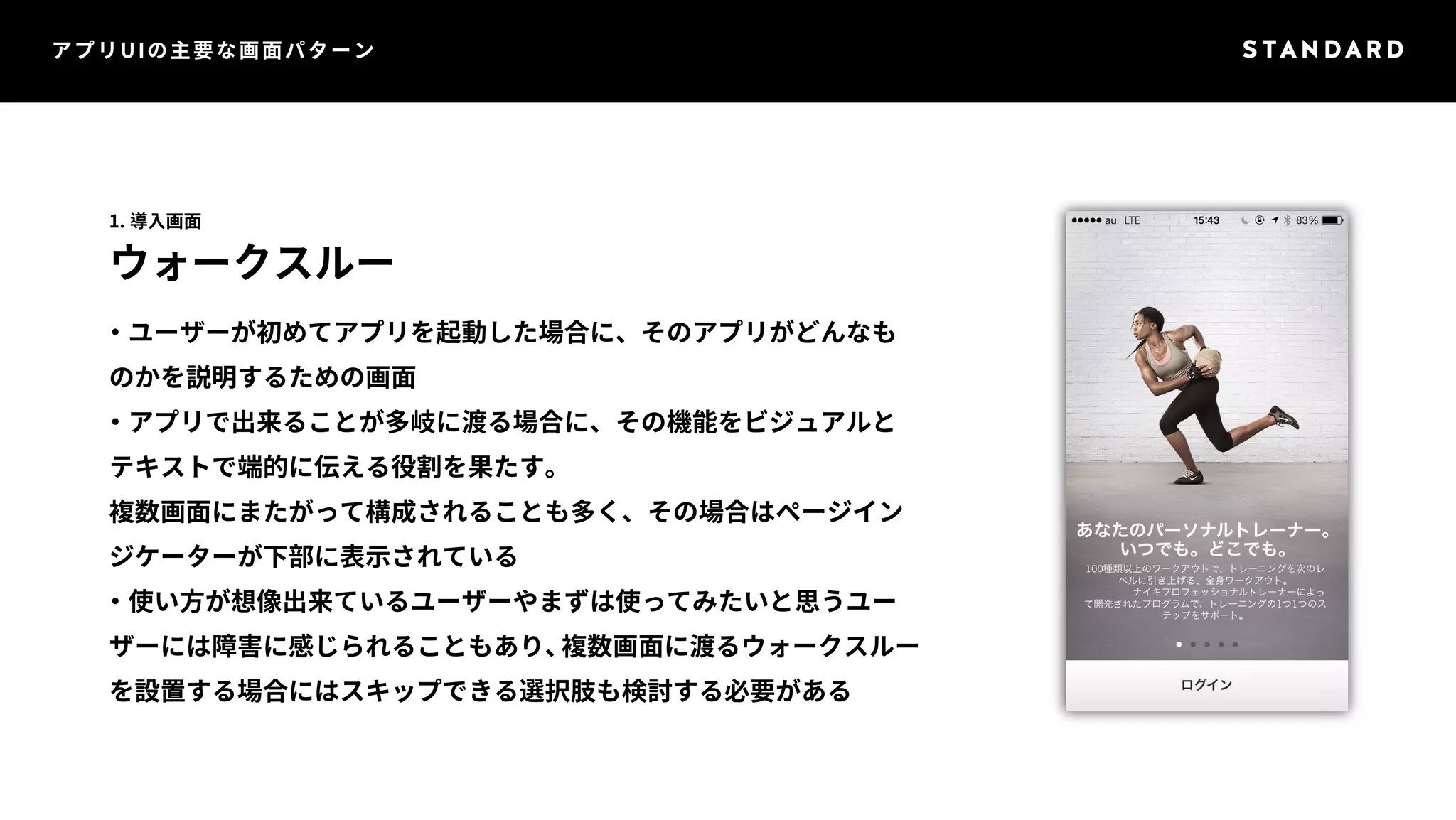 アプリUIの主要な画面パターン 
1. 導入画面 
ウォークスルー 
・ユーザーが初めてアプリを起動した場合に、そのアプリがどんなも 
のかを説明するための画面 
・アプリで出来ることが多岐に渡る場合に、その機能をビジュアルと 
テキストで端的に伝える役割を果たす。 
複数画面にまたがって構成されることも多く、その場合はページイン 
ジケーターが下部に表示されている 
・使い方が想像出来ているユーザーやまずは使ってみたいと思うユー 
ザーには障害に感じられることもあり、複数画面に渡るウォークスルー 
を設置する場合にはスキップできる選択肢も検討する必要がある 
 