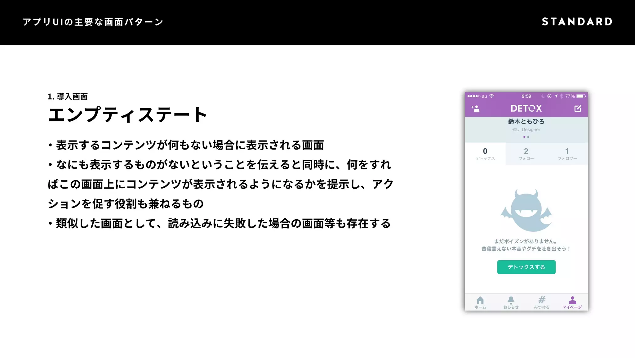 アプリUIの主要な画面パターン 
1. 導入画面 
エンプティステート 
・表示するコンテンツが何もない場合に表示される画面 
・なにも表示するものがないということを伝えると同時に、何をすれ 
ばこの画面上にコンテンツが表示されるようになるかを提示し、アク 
ションを促す役割も兼ねるもの 
・類似した画面として、読み込みに失敗した場合の画面等も存在する 
 