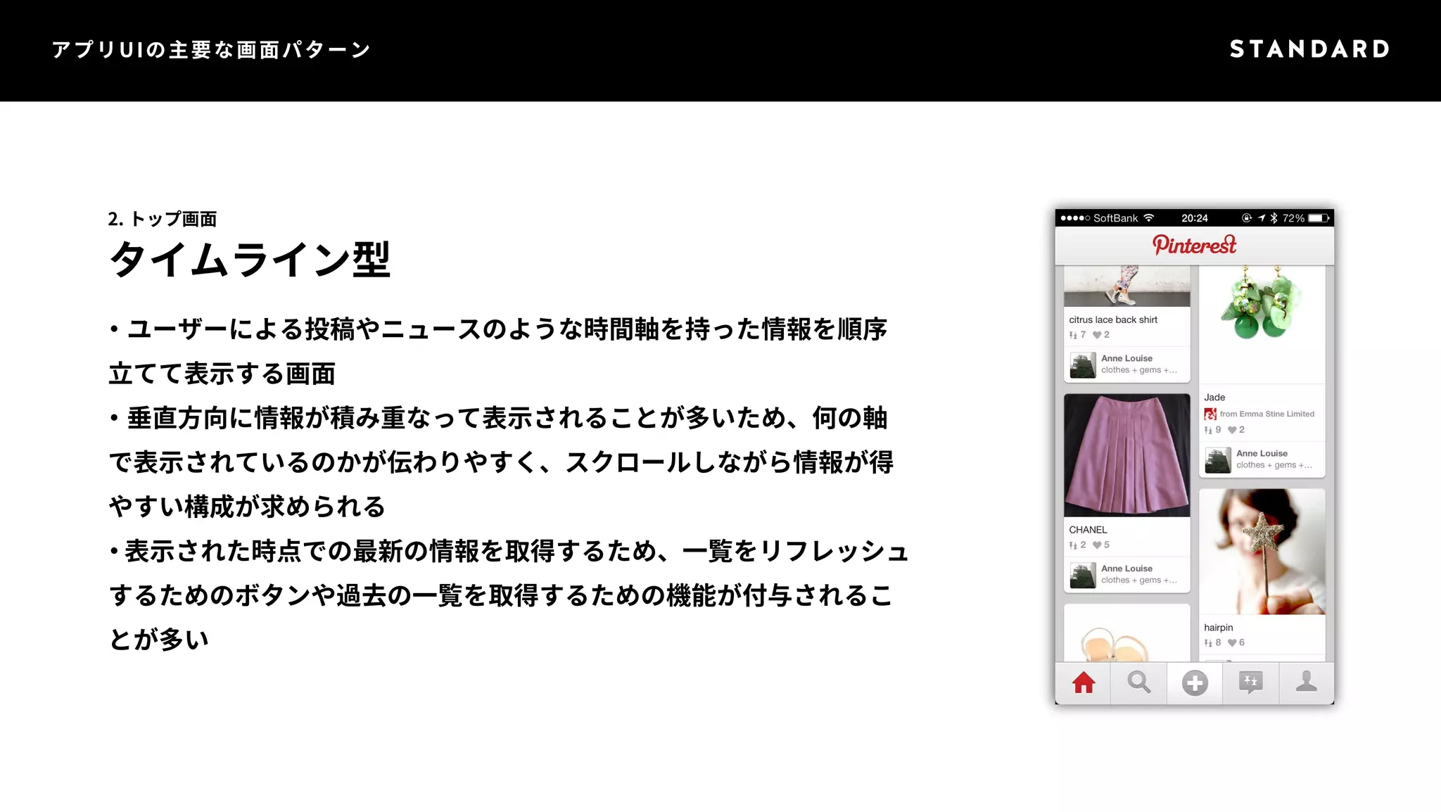 アプリUIの主要な画面パターン 
2. トップ画面 
タイムライン型 
・ユーザーによる投稿やニュースのような時間軸を持った情報を順序 
立てて表示する画面 
・垂直方向に情報が積み重なって表示されることが多いため、何の軸 
で表示されているのかが伝わりやすく、スクロールしながら情報が得 
やすい構成が求められる 
・表示された時点での最新の情報を取得するため、一覧をリフレッシュ 
するためのボタンや過去の一覧を取得するための機能が付与されるこ 
とが多い 
 