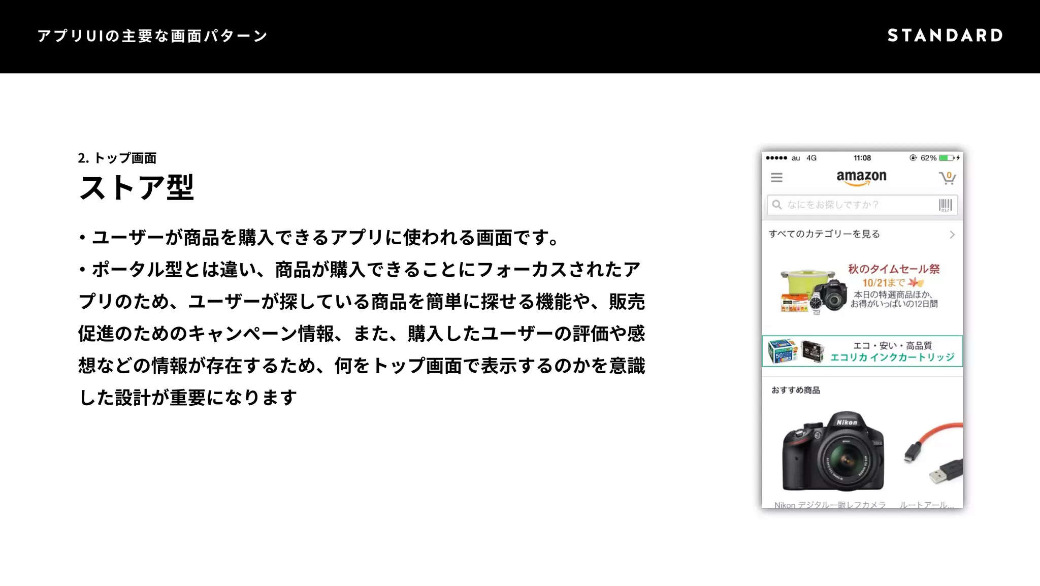 アプリUIの主要な画面パターン 
2. トップ画面 
ストア型 
・ユーザーが商品を購入できるアプリに使われる画面です。 
・ポータル型とは違い、商品が購入できることにフォーカスされたア 
プリのため、ユーザーが探している商品を簡単に探せる機能や、販売 
促進のためのキャンペーン情報、また、購入したユーザーの評価や感 
想などの情報が存在するため、何をトップ画面で表示するのかを意識 
した設計が重要になります 
 