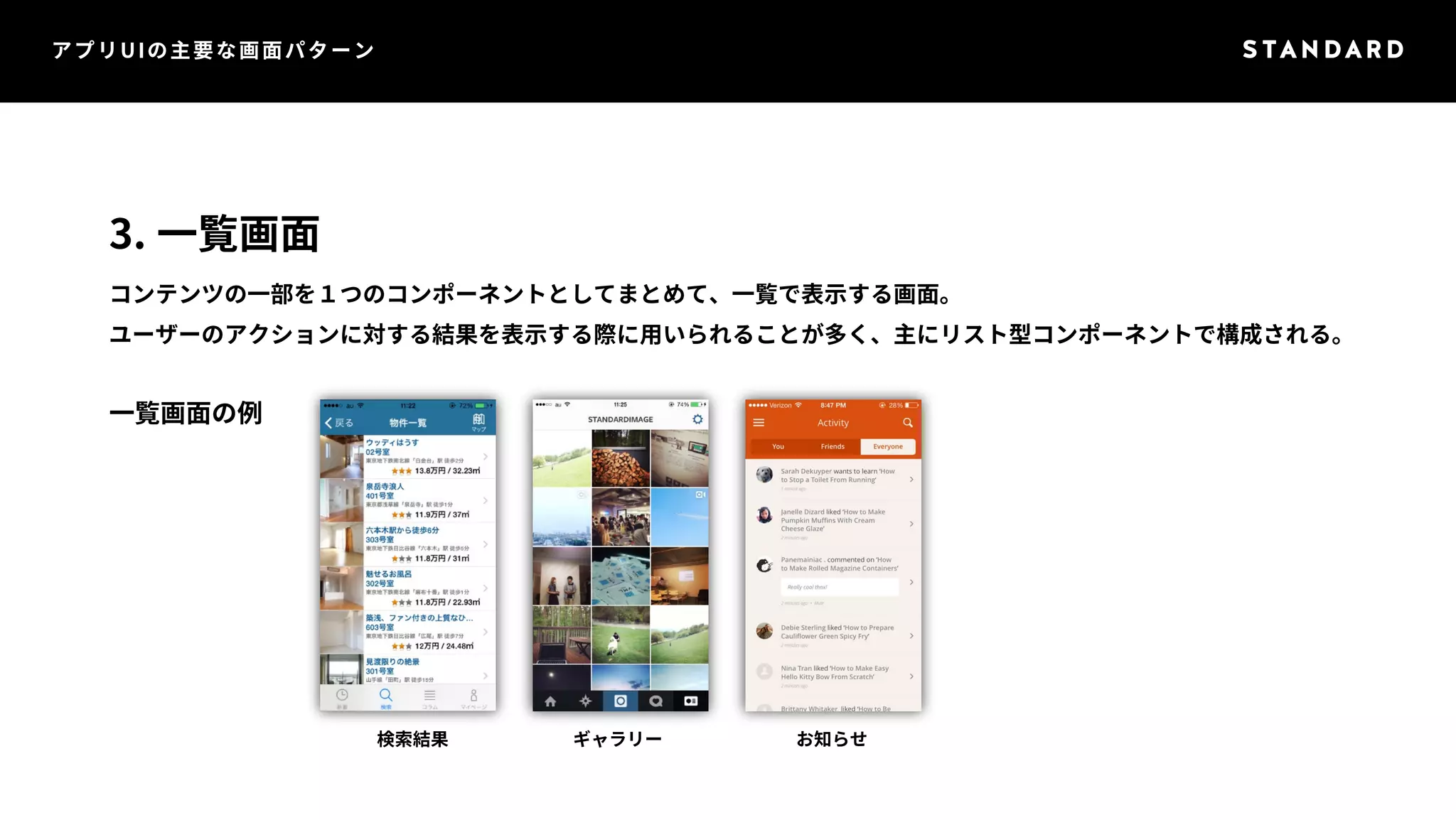 アプリUIの主要な画面パターン 
3. 一覧画面 
コンテンツの一部を１つのコンポーネントとしてまとめて、一覧で表示する画面。 
ユーザーのアクションに対する結果を表示する際に用いられることが多く、主にリスト型コンポーネントで構成される。 
一覧画面の例 
検索結果ギャラリーお知らせ 
 