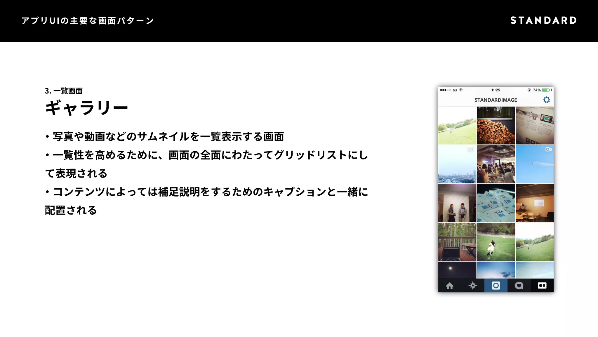 アプリUIの主要な画面パターン 
3. 一覧画面 
ギャラリー 
・写真や動画などのサムネイルを一覧表示する画面 
・一覧性を高めるために、画面の全面にわたってグリッドリストにし 
て表現される 
・コンテンツによっては補足説明をするためのキャプションと一緒に 
配置される 
 