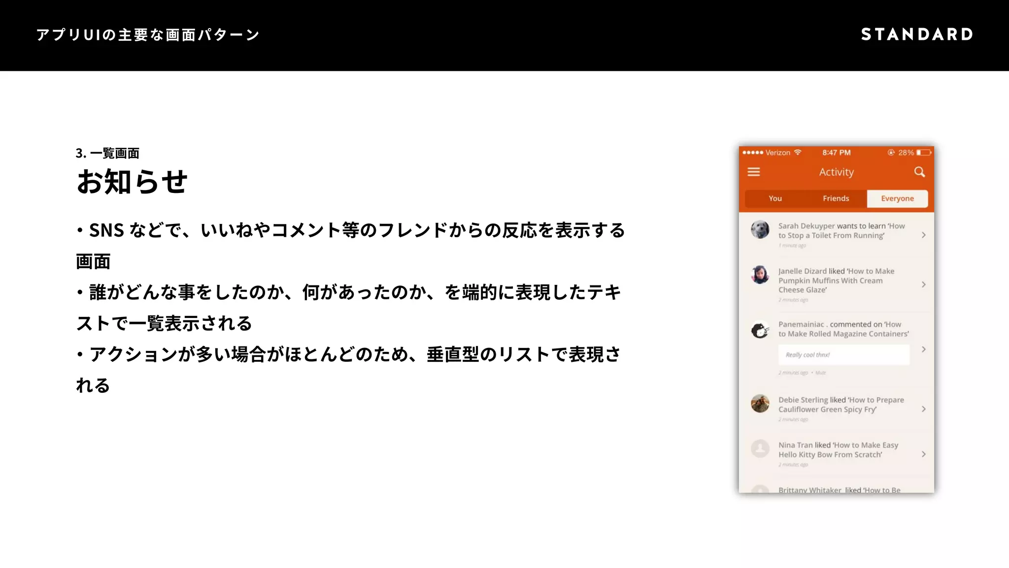 アプリUIの主要な画面パターン 
3. 一覧画面 
お知らせ 
・SNS などで、いいねやコメント等のフレンドからの反応を表示する 
画面 
・誰がどんな事をしたのか、何があったのか、を端的に表現したテキ 
ストで一覧表示される 
・アクションが多い場合がほとんどのため、垂直型のリストで表現さ 
れる 
 