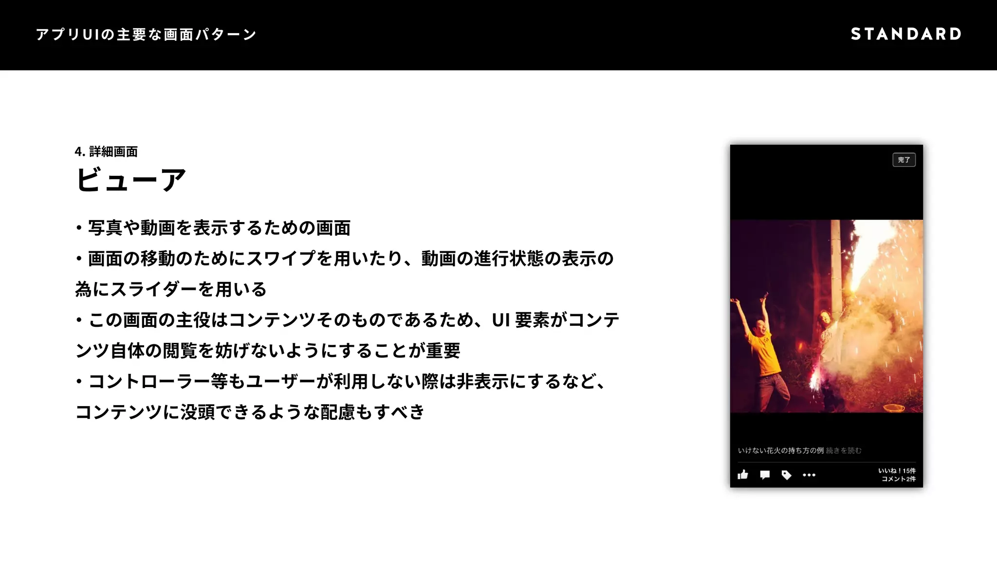 アプリUIの主要な画面パターン 
4. 詳細画面 
ビューア 
・写真や動画を表示するための画面 
・画面の移動のためにスワイプを用いたり、動画の進行状態の表示の 
為にスライダーを用いる 
・この画面の主役はコンテンツそのものであるため、UI 要素がコンテ 
ンツ自体の閲覧を妨げないようにすることが重要 
・コントローラー等もユーザーが利用しない際は非表示にするなど、 
コンテンツに没頭できるような配慮もすべき 
 