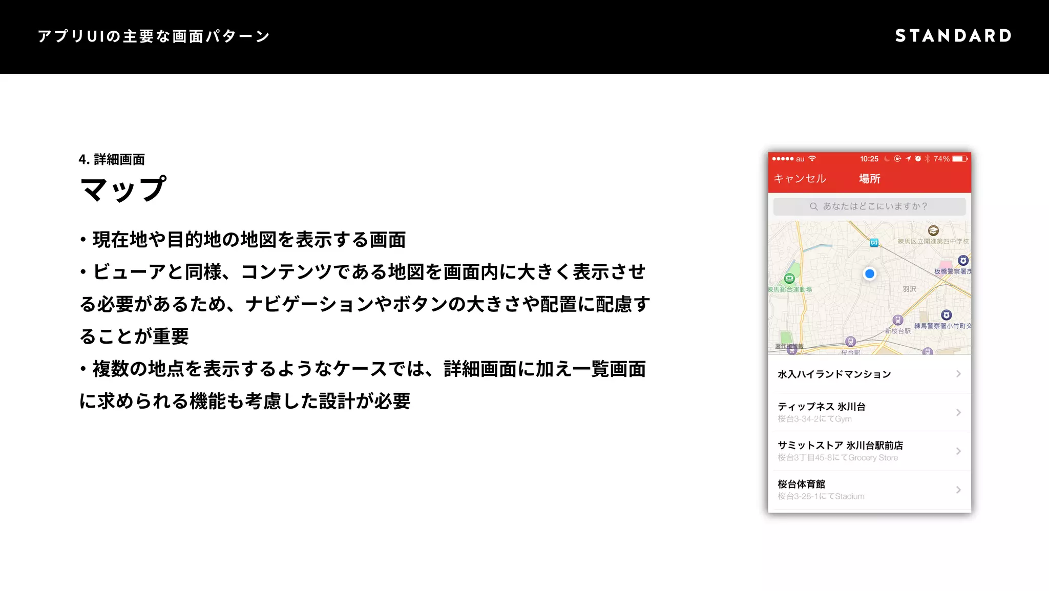 アプリUIの主要な画面パターン 
4. 詳細画面 
マップ 
・現在地や目的地の地図を表示する画面 
・ビューアと同様、コンテンツである地図を画面内に大きく表示させ 
る必要があるため、ナビゲーションやボタンの大きさや配置に配慮す 
ることが重要 
・複数の地点を表示するようなケースでは、詳細画面に加え一覧画面 
に求められる機能も考慮した設計が必要 
 