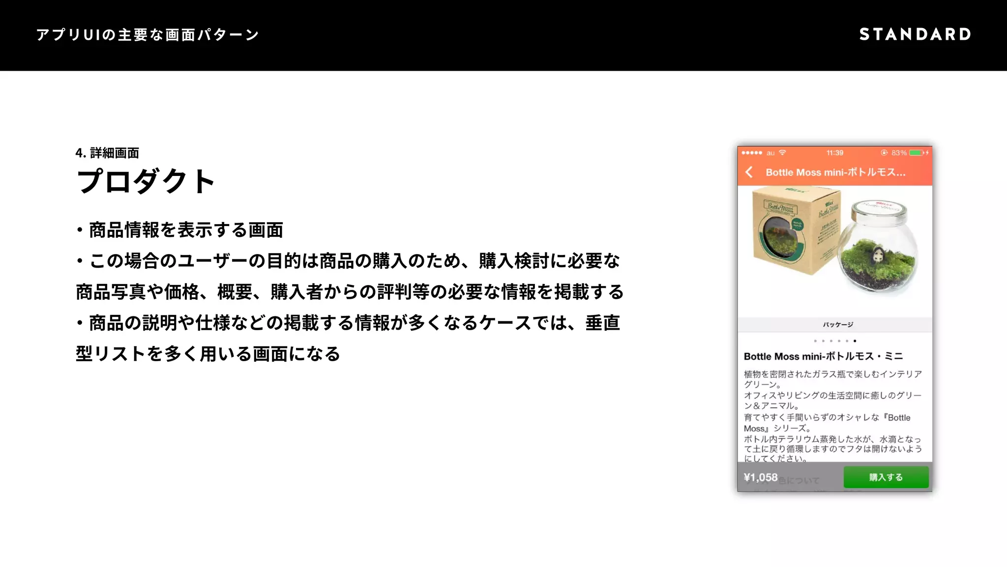 アプリUIの主要な画面パターン 
4. 詳細画面 
プロダクト 
・商品情報を表示する画面 
・この場合のユーザーの目的は商品の購入のため、購入検討に必要な 
商品写真や価格、概要、購入者からの評判等の必要な情報を掲載する 
・商品の説明や仕様などの掲載する情報が多くなるケースでは、垂直 
型リストを多く用いる画面になる 
 
