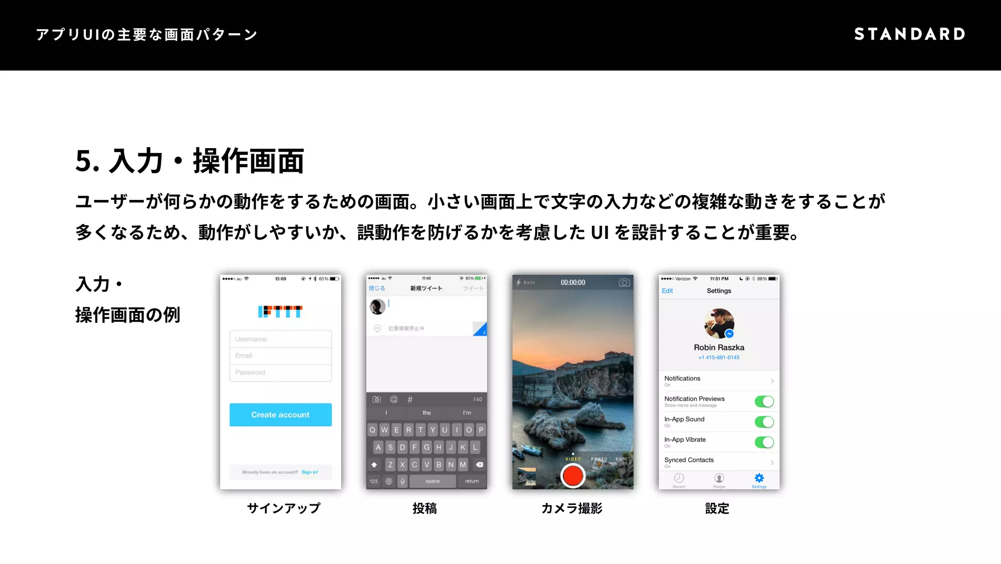 アプリUIの主要な画面パターン 
5. 入力・操作画面 
ユーザーが何らかの動作をするための画面。小さい画面上で文字の入力などの複雑な動きをすることが 
多くなるため、動作がしやすいか、誤動作を防げるかを考慮したUI を設計することが重要。 
入力・ 
操作画面の例 
サインアップ投稿カメラ撮影設定 
 