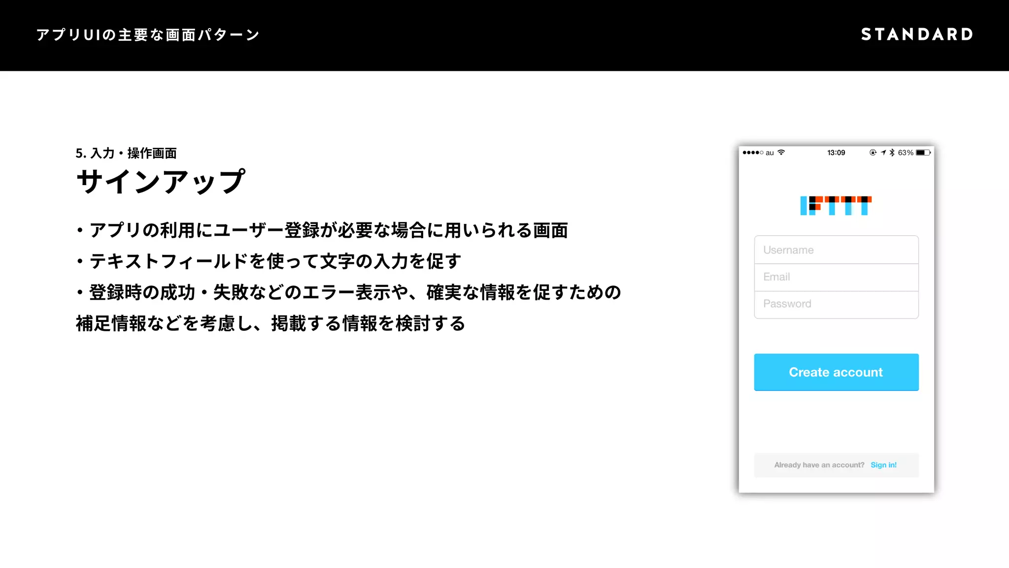 アプリUIの主要な画面パターン 
5. 入力・操作画面 
サインアップ 
・アプリの利用にユーザー登録が必要な場合に用いられる画面 
・テキストフィールドを使って文字の入力を促す 
・登録時の成功・失敗などのエラー表示や、確実な情報を促すための 
補足情報などを考慮し、掲載する情報を検討する 
 