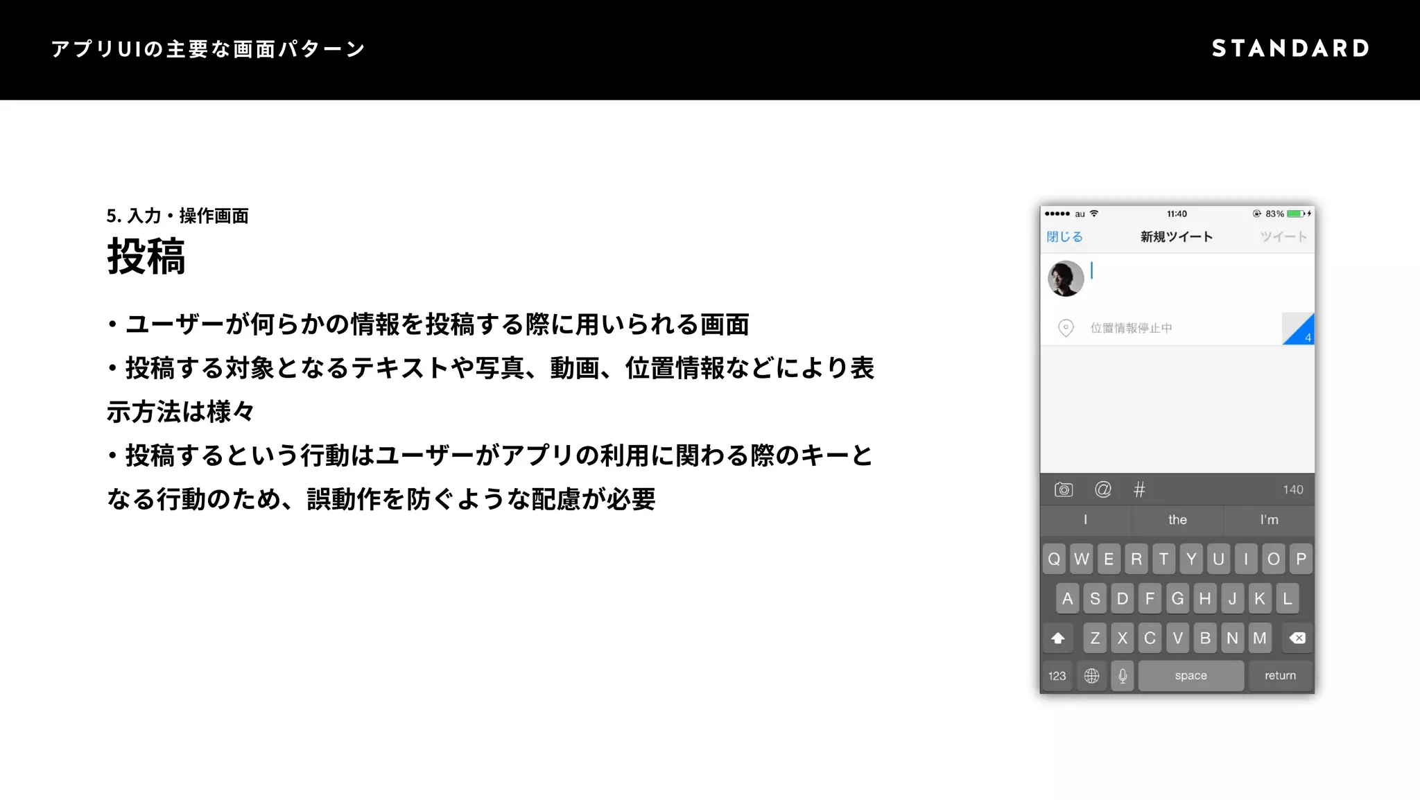 アプリUIの主要な画面パターン 
5. 入力・操作画面 
投稿 
・ユーザーが何らかの情報を投稿する際に用いられる画面 
・投稿する対象となるテキストや写真、動画、位置情報などにより表 
示方法は様々 
・投稿するという行動はユーザーがアプリの利用に関わる際のキーと 
なる行動のため、誤動作を防ぐような配慮が必要 
 