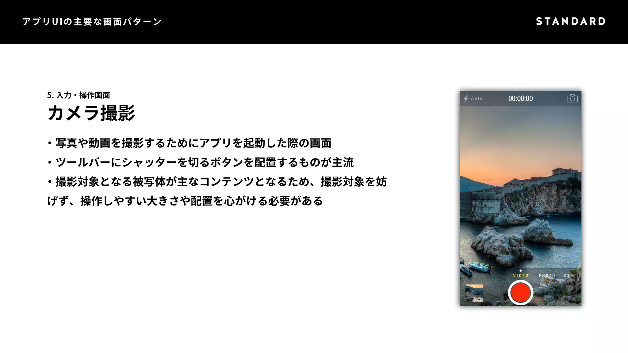 アプリUIの主要な画面パターン 
5. 入力・操作画面 
カメラ撮影 
・写真や動画を撮影するためにアプリを起動した際の画面 
・ツールバーにシャッターを切るボタンを配置するものが主流 
・撮影対象となる被写体が主なコンテンツとなるため、撮影対象を妨 
げず、操作しやすい大きさや配置を心がける必要がある 
 
