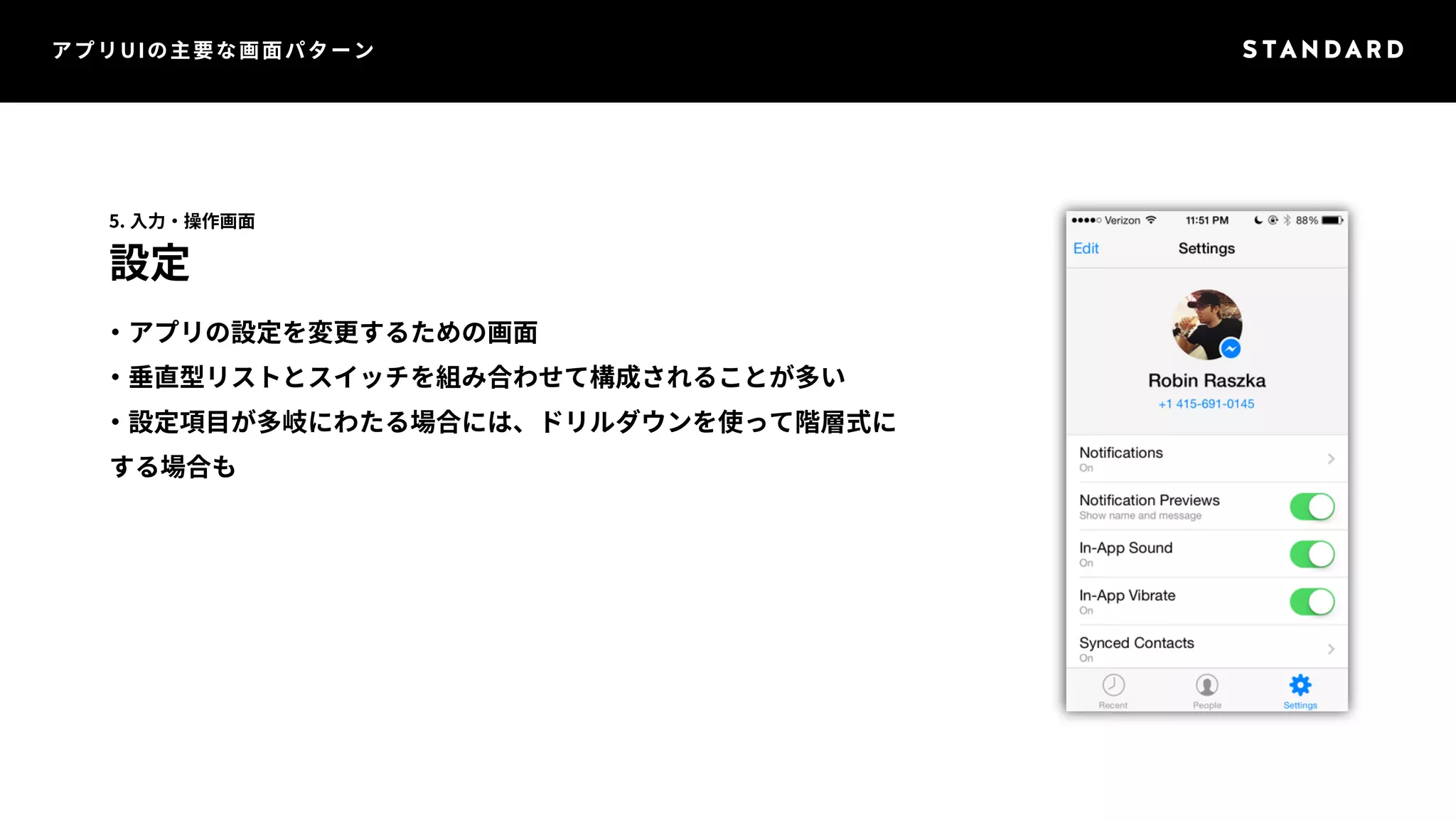 アプリUIの主要な画面パターン 
5. 入力・操作画面 
設定 
・アプリの設定を変更するための画面 
・垂直型リストとスイッチを組み合わせて構成されることが多い 
・設定項目が多岐にわたる場合には、ドリルダウンを使って階層式に 
する場合も 
 