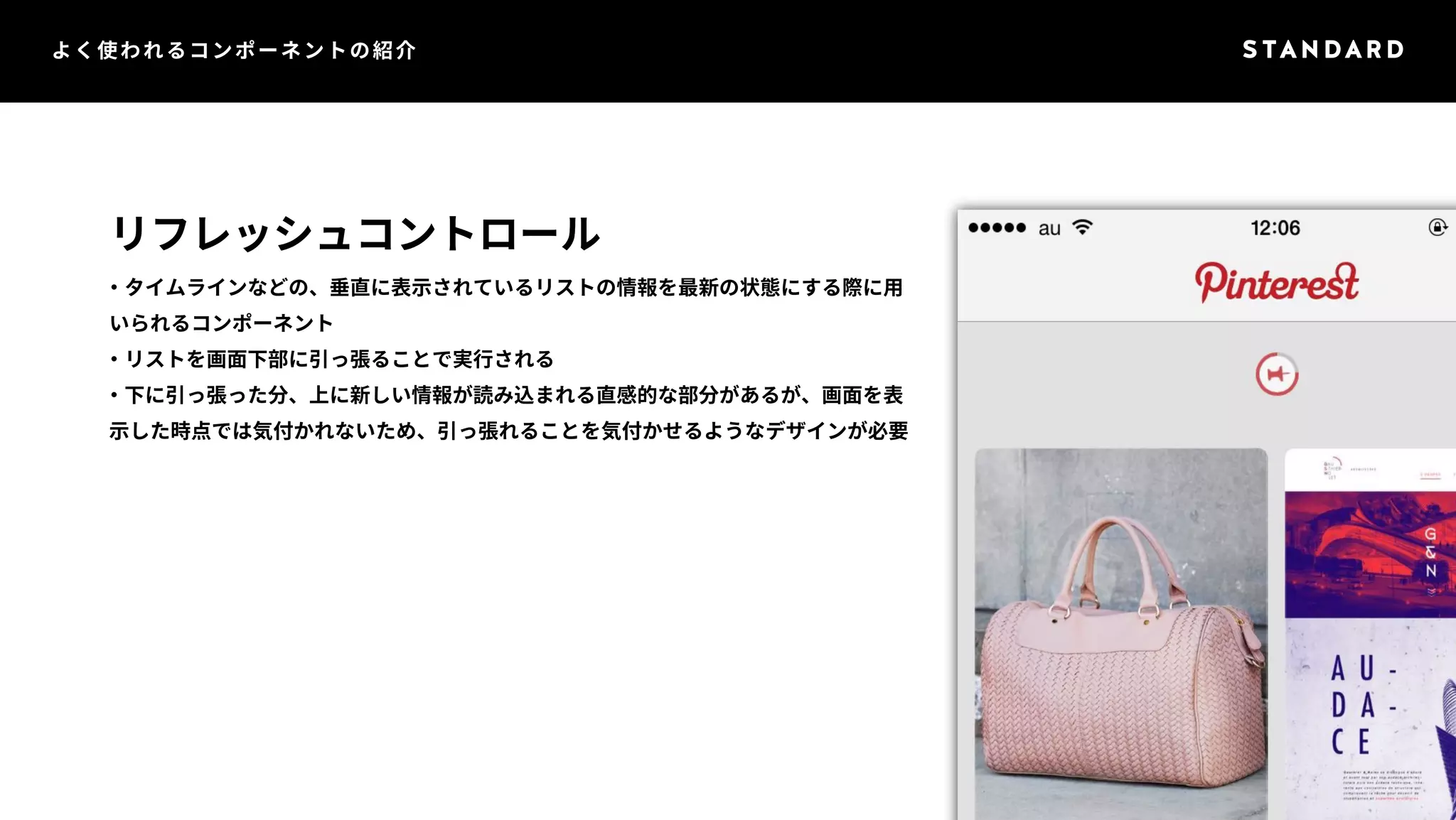 よく使われるコンポーネントの紹介 
リフレッシュコントロール 
・タイムラインなどの、垂直に表示されているリストの情報を最新の状態にする際に用 
いられるコンポーネント 
・リストを画面下部に引っ張ることで実行される 
・下に引っ張った分、上に新しい情報が読み込まれる直感的な部分があるが、画面を表 
示した時点では気付かれないため、引っ張れることを気付かせるようなデザインが必要 
 