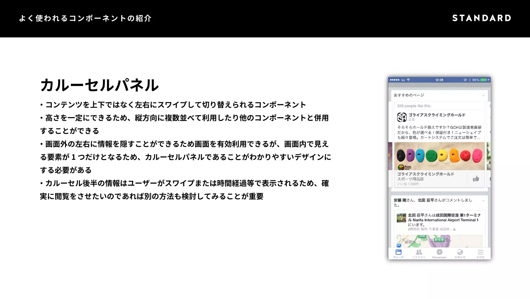 よく使われるコンポーネントの紹介 
カルーセルパネル 
・コンテンツを上下ではなく左右にスワイプして切り替えられるコンポーネント 
・高さを一定にできるため、縦方向に複数並べて利用したり他のコンポーネントと併用 
することができる 
・画面外の左右に情報を隠すことができるため画面を有効利用できるが、画面内で見え 
る要素が1 つだけとなるため、カルーセルパネルであることがわかりやすいデザインに 
する必要がある 
・カルーセル後半の情報はユーザーがスワイプまたは時間経過等で表示されるため、確 
実に閲覧をさせたいのであれば別の方法も検討してみることが重要 
 