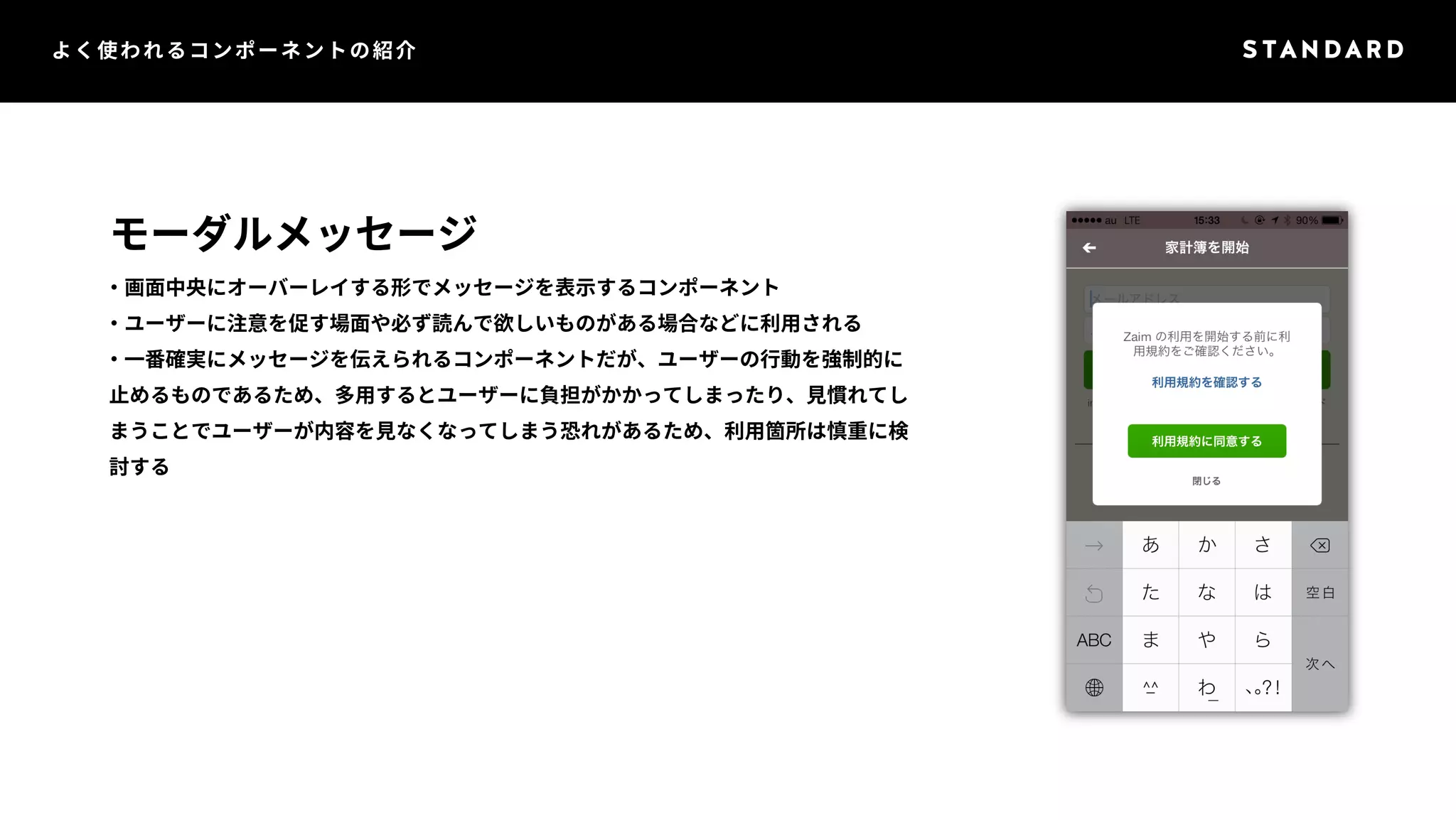 よく使われるコンポーネントの紹介 
モーダルメッセージ 
・画面中央にオーバーレイする形でメッセージを表示するコンポーネント 
・ユーザーに注意を促す場面や必ず読んで欲しいものがある場合などに利用される 
・一番確実にメッセージを伝えられるコンポーネントだが、ユーザーの行動を強制的に 
止めるものであるため、多用するとユーザーに負担がかかってしまったり、見慣れてし 
まうことでユーザーが内容を見なくなってしまう恐れがあるため、利用箇所は慎重に検 
討する 
 